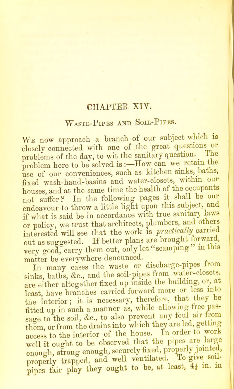 CHAPTER XIV. Waste-Pipes and Soil-Pip£S. We now approach a branch of our subject which is closely connected with one of the great questions or problems of the day, to wit the sanitary question. _ ihe problem here to be solved is:—How can we retain the use of our conveniences, such as kitchen sinks, baths, fixed wash-hand-basins and water-closets, withm our houses, and at the same time the health of the occupants not suffer? In the following pages it shall be our endeavour to throw a little light upon this subject, and if what is said be in accordance with true sanitary laws or policy, we trust that architects, plumbers, and others interested will see that the work is practicalhj c^vrie& out as suggested. If better plans are brought forward, very good, carry them out, only let scamping • intiiis matter be everywhere denounced. _ In many cases the waste or discharge-pipes from sinks, baths, &c., and the soil-pipes from water-closets are either altogether fixed up inside the building, or, at least, have branches carried forward more or less into the interior; it is necessary, therefore, that they be fitted up in such a manner as, while allowing fi-ee pas- sage to the soil, &c., to also prevent any foul air from them or from the drains into which they are led, getting access to the interior of the house. In order to work well it ought to be observed that the pipes are large enough, strong enough, securely fixed, properly jointed, properly trapped, and well ventilated lo give soil- pipcs fair play they ought to be, at least, 4| m. m