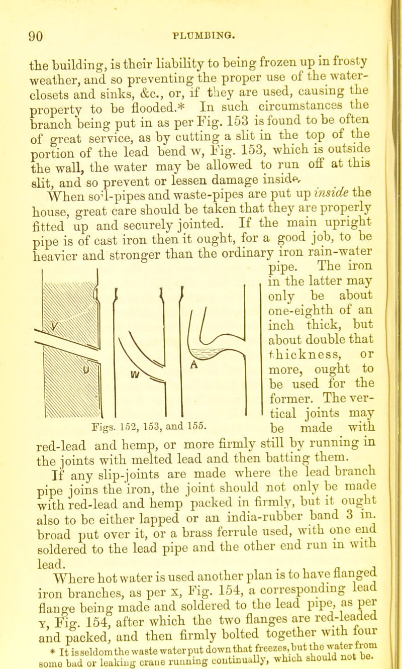 the building, is their liability to being frozen up in frosty weather, and so preventing the proper use of the water- closets and sinks, &c., or, if they are used, causing the property to be flooded * In such circumstances the branch being put in as per Fig. 153 is found to be often of great service, as by cutting a slit in the top of the portion of the lead bend w, Fig. 153, which is outside the wall, the water may be allowed to run off at this slit, and so prevent or lessen damage insid<^. When so-1-pipes and waste-pipes are put up inside the house, great care should be taken that they are properly fitted up and securely jointed. If the main upright pipe is of cast iron then it ought, for a good job, to be heavier and stronger than the ordinary iron ram-water pipe. The iron in the latter may / only be about one-eighth of an inch thick, but about double that thickness, or more, ought to be used for the former. The ver- tical joints may rigs. 152, 153, and 155. -^e made with red-lead and hemp, or more firmly still by running in the joints with melted lead and then batting them. If any slip-joints are made where the lead branch pipe joins the iron, the joint should not only be made with red-lead and hemp packed in firmly, but it ought also to be either lapped or an india-rubber band 3 m. broad put over it, or a brass ferrule used, with one end soldered to the lead pipe and the other end run m with Where hot water is used another plan is to have flanged iron branches, as per x. Fig. 154, a corresponding lead flange being made and soldered to the lead pipe, as per Y Fig. 154, after which the two flanges are red-leaded and packed, and then firmly bolted together with four * It isseldomthe waste waterput down that freezes,but water from some bad or leaking crane rutming coutmuully, which should not be.