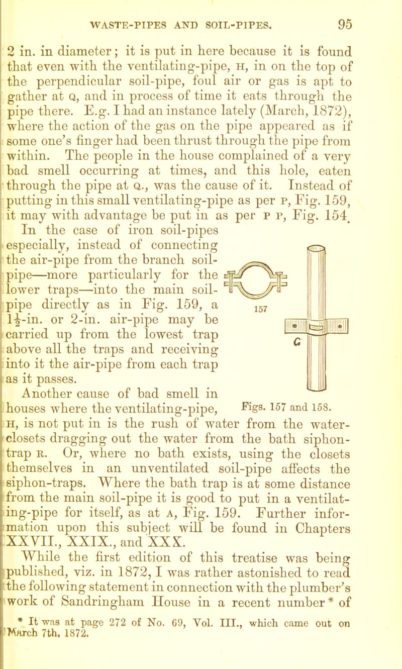 2 in. in diameter; it is put in here because it is found that even with the ventilating-pipe, H, in on the toj) of the perpendicular soil-pipe, foul air or gas is apt to gather at Q, and in process of time it eats through the pipe there. E.g. I had an instance lately (March, 1872), where the action of the gas on the pipe appeared as if some one's finger had been thrust through the pipe from within. The people in the house complained of a very bad smell occurring at times, and this hole, eaten through the pipe at Q., was the cause of it. Instead of putting in this small ventilating-pipe as per p, Fig. 159, it may with advantage be put in as per p p, Fig. 154, In the case of iron soil-pipes especially, instead of connecting the air-pipe from the branch soil- pipe—more particularly for the e| lower traps—into the main soil- pipe directly as in Fig. 159, a l-|^-in. or 2-in. air-pipe may be carried up from the lowest trap above all the traps and receiving into it the air-pipe from each trap as it passes. Another cause of bad smell in houses where the ventilating-pipe, ^S^-157 and 158. iH, is not put in is the rush of water from the water- rclosets dragging out the water from the bath siphon- trap R. Or, where no bath exists, using the closets themselves in an unventilated soil-pipe affects the siphon-traps. Where the bath trap is at some distance ffrom the main soil-pipe it is good to put in a ventilat- ing-pipe for itself, as at a, Fig. 159. Further infor- imation upon this subject will be found in Chapters ^XXVII., XXIX., and XXX. While the first edition of this treatise was being published, viz. in 1872,1 was rather astonished to read the following statement in connection with the plumber's work of Sandringham House in a recent number * of * It was at page 272 of No. 69, Vol. III., whicli came out on IMnjch 7th. 1872.