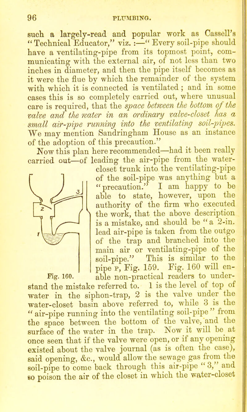 such a largely-read and popular work as Cassell's  Technical Educator, viz. :— Every soil-pipe should have a ventilating-pipe from its topmost point, com- municating with the external air, of not less than two inches in diameter, and then the pipe itself becomes as it were the flue by which the remainder of the system with which it is connected is ventilated ; and in some cases this is so completely carried out, where unusual care is required, that the space between the bottom of the valve and the water in an ordinary valve-closet has a small air-pipe running into the ventilating soil-pipes. We may mention Sandringham House as an instance of the adoption of this precaution. JSTow this plan here recommended—had it been really carried out—of leading the air-pipe from the water- closet trunk into the ventilating-pipe of the soil-pipe was anything but a precaution. I am happy to be able to state, however, upon the authority of the firm who executed the work, that the above description is a mistake, and should be  a 2-in. lead air-pipe is taken from the outgo of the trap and branched into the main air or ventilating-pipe of the soil-pipe. This is similar to the pipe p, Fig. 159. Fig. 160 will en- stand the mistake referred to. 1 is the level of top of water in the siphon-trap, 2 is the valve under the water-closet basin above referred to, while 3 is the  air-pipe running into the ventilating soil-pipe  from the space between the bottom of the valve, and the surface of the water in the trap. Now it will be_ at once seen that if the valve were open, or if any opening existed about the valve journal (as is often the case), said opening, &c., would allow the sewage gas from the soil-pipe to come back through this air-pipe  3, and BO poison the air of the closet in which the water-closet