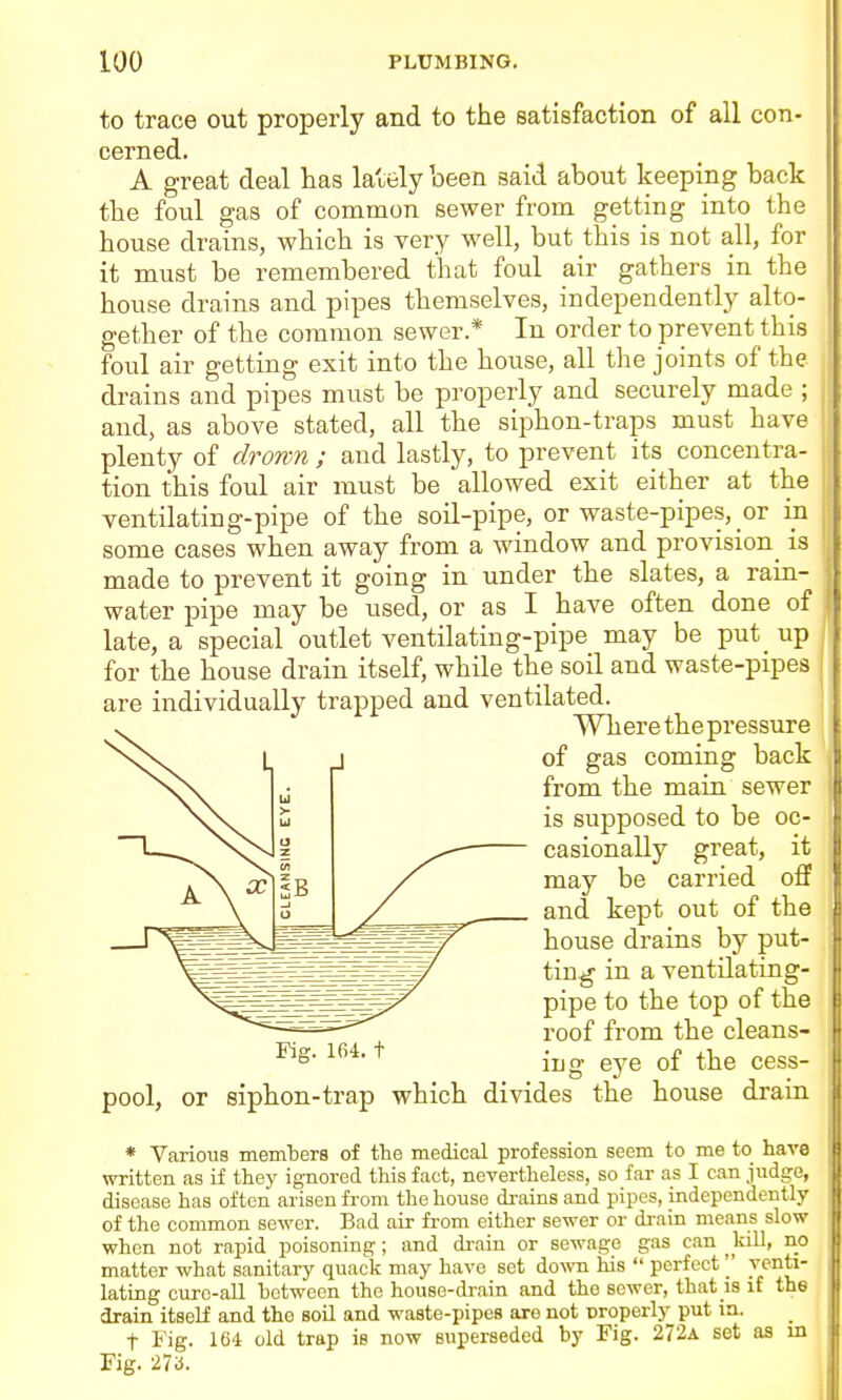 to trace out properly and to the satisfaction of all con- cerned. A great deal has lately been said about keeping back the foul gas of common sewer from getting into the house drains, which is very well, but this is not all, for it must be remembered that foul air gathers in the house drains and pipes themselves, independently alto- gether of the common sewer* In order to prevent this foul air getting exit into the house, all the joints of the drains and pipes must be properly and securely made ; and, as above stated, all the siphon-traps must have plenty of drown ; and lastly, to prevent its concentra- tion this foul air must be allowed exit either at the ventilating-pipe of the soil-pipe, or waste-pipes, or ia some cases when away from a window and provision is made to prevent it going in under the slates, a raia- water pipe may be used, or as I have often done of late, a special outlet ventilating-pipe may be put_ up for the house drain itself, while the soil and waste-pipes are individually trapped and ventilated. Where the pressure J of gas coming back from the main sewer is supposed to be oc- casionally great, it may be carried off and kept out of the house drains by put- ting in a ventilating- pipe to the top of the roof from the cleans- ing ej^e of the cess- pool, or siphon-trap which divides the house drain * Various members of the medical profession seem to me to have written as if they ignored this fact, nevertheless, so far as I can judge, disease has often arisen from the house drains and pipes, independently of the common sewer. Bad air fi-om either sewer or drain means slow when not rapid poisoning; and di-ain or sewage gas can kill, no matter what sanitary quack may have set do\%'n his  perfectJ^'^'^^' lating cure-all between the house-drain and the sewer, that is if the drain itself and the soil and waste-pipes are not properly put ia. t Fig. 164 old trap is now superseded by Fig. 272a set as m Fig. 27a. Fig. 164. t