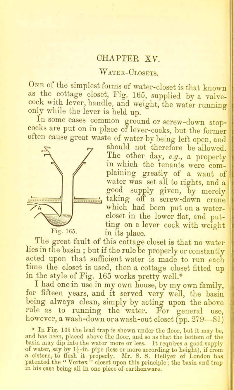 CHAPTER XY. Water-Closets. One of the simplest forms of water-closet is that known as the cottage closet, Fig. 165, supplied by a valve- cock with lever, handle, and weight, the water running only while the lever is held up. In some cases common ground or screw-down stop- cocks are put on in place of lever-cocks, but the former often cause great waste of water by being left open, and should not therefore be allowed. The other day, e.ff., a property in which the tenants were com- plaining greatly of a want of water was set all to rights, and a good supply given, by merely taking off a screw-down crane which had been put on a water- closet in the lower flat, and put- ting on a lever cock with weight Fig. 165. in its place. The great fault of this cottage closet is that no water lies in the basin ; but if the rule be properly or constantly acted upon that sufficient water is made to run each time the closet is used, then a cottage closet fitted up in the style of Fig. 165 works pretty well.* I had one in use in my own house, by my own family, for fifteen years, and it served very well, the basin being always clean, simply by acting upon the above rule as to running the water. For general use, however, a wash-down or awash-out closet (pp. 279—81) * In Fig. 165 the lead trap is shown under the floor, but it may bo, and has been, placed above the floor, and so as that the bottom of the basin may dip into the water more or less. It requires a good supply of water, say by l|-in. pipe (less or more according to height), if from a cistern, to flush it properly. Mr. S. S. Hellyer of London has patented the  Vortex  closet upon this principle; the basin and trap in his case being all in one piece of earthenware.