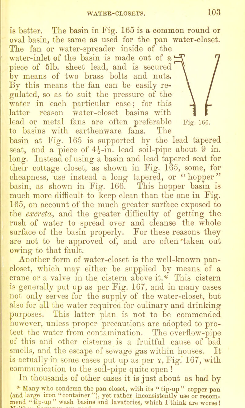 is better. The basin in Fig. 165 is a common round or oval basin, the same as used for the pan water-closet. The fan or water-spreader inside of the water-inlet of the basin is made out of a piece of 61b. sheet lead, and is secured by means of two brass bolts and nuts. By this means the fan can be easily re- gulated, so as to suit the pressure of the water in each particular case; for this latter reason water-closet basins with lead or metal fans are often preferable Fig. 166. to basins with earthenware fans. The basin at Fig. 165 is supported by the lead tapered seat, and a piece of 4:h-in. lead soil-pipe about 9 in. long. Instead of using a basin and lead tapered seat for their cottage closet, as shown in Fig. 165, some, for cheapness, use instead a long tapered, or  hopper basin, as shown in Fig. 166. This hopper basin is much more difficult to keep clean than the one in Fig. 165, on account of the much greater surface exposed to the excreta, and the greater difficulty of getting the rush of water to spread over and cleanse the whole surface of the basin properly. For these reasons they are not to be approved of, and are often 'taken out owing to that fault. Another form of water-closet is the well-known pan- closet, which, may either be supplied by means of a crane or a valve in the cistern above it.* This cistern is generally put up as per Fig. 167, and in many cases not only serves for the supply of the water-closet, but also for all the water required, for culinary and drinking purposes. This latter plan is not to be commended however, unless proper precautions are adopted to pro- tect the water from contamination. The overflow-pipe of this and other cisterns is a fruitful cause of bad smells, and the escape of sewage gas within houses. It is actually in some cases put up as per Y, Fig. 167, with communication to the soil-pipe quite open ! In thousands of other cases it is just about as bad by * Many wlio condemn the pan closet, with its  tip-up  copper pan (and large iron container), yet rather inconsistently use or recom- mend tip-up  wash basins nnd lavatories, which I think are worse! ■VT_:i.i 1 -1