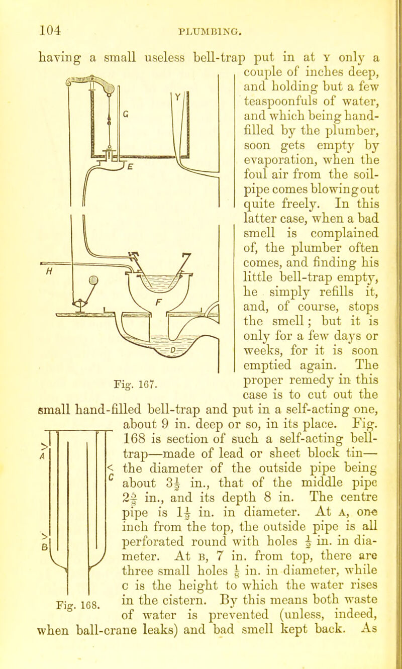 having a small \iseless bell-trap put in at y only a couple of inches deep, and holding but a few teaspoonfuls of water, and which being hand- filled by the plumber, soon gets empt}' by evaporation, when the foul air from the soil- pipe comes blowing out quite freely. In this latter case, when a bad smell is complained of, the plumber often comes, and finding his little bell-trap empty, he simply refills it, and, of course, stops the smell; but it is only for a few da^^s or weeks, for it is soon emptied again. The pig._ iQ-j^ projDer remedy in this case is to cut out the small hand-filled bell-trap and put in a self-acting one, about 9 in. deep or so, in its place. Fig. 168 is section of such a self-acting bell- trap—made of lead or sheet block tin— the diameter of the outside pipe being about 3J in., that of the middle pipe 2f in., and its depth 8 in. The centre pipe is 1| in. in diameter. At A, on« inch from the top, the outside pipe is all perforated round with holes ^ in. in dia- meter. At B, 7 in. from top, there are three small holes h in. in diameter, while > A c is the height to which the water rises Fig. 168. in the cistern. By this means both waste of water is prevented (unless, indeed, when ball-crane leaks) and bad smell kept back. As