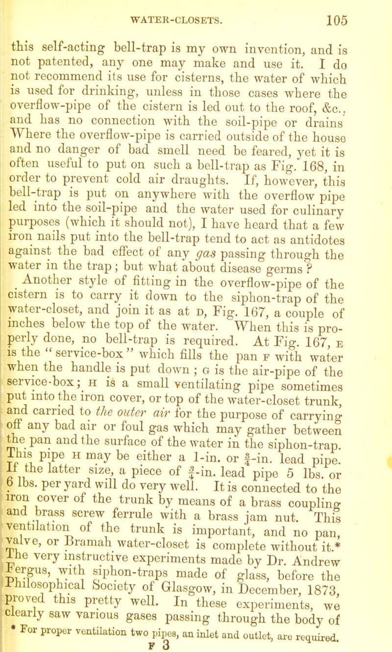 this self-acting bell-trap is my own invention, and is not patented, any one may make and use it. I do not recommend its use for cisterns, the water of which is used for drinking, unless in those cases where the overflow-pipe of the cistern is led out to the roof, &c., and has no connection with the soil-pipe or drains Where the overflow-pipe is carried outside of the house and no danger of bad smell need be feared, yet it is often useful to put on such a bell-trap as Fig. 168, in order to prevent cold air draughts. If, however, this bell-trap is put on anywhere with the overflow pipe led into the soil-pipe and the water used for culinary purposes (which it should not), I have heard that a few iron nails put into the bell-trap tend to act as antidotes agamst the bad eff'ect of any gas passing through the water in the trap; but what about disease germs ? _ Another style of fitting in the overflow-pipe of the cistern is to carry it clown to the siphon-trap of the water-closet, and join it as at d. Fig. 167, a couple of inches below the top of the water. When this is pro- perly done, no bell-trap is required. At Fig. 167, e IS the  service-box  which fills the pan f with water when the handle is put down ; g is the air-pipe of the service-box; h is a small ventilating pipe sometimes put into the iron cover, or top of the water-closet trunk, and carried to the outer air for the purpose of carryino- off any bad air or foul gas which may gather between rtie pan and the surface of the water in the siphon-trap This pipe H may be either a 1-in. or |-in. lead pipe. 11 the latter size, a piece of f-in. lead pipe 5 lbs. or b lbs. per yard will do very well. It is connected to the iron cover of the trunk by means of a brass coupling and brass screw ferrule with a brass jam nut. This ventilation of the trunk is important, and no pan, valve, or Bramah water-closet is complete without it * Ihe very instructive experiments made by Dr. Andrew ;^ergus, with siphon-traps made of glass, before the I'hilosophical Society of Glasgow, in December, 1873, proved this pretty well. In these experiments, we Clearly saw various gases passing through the body of • For proper ventilation two pipes, an inlet and outlet, are required