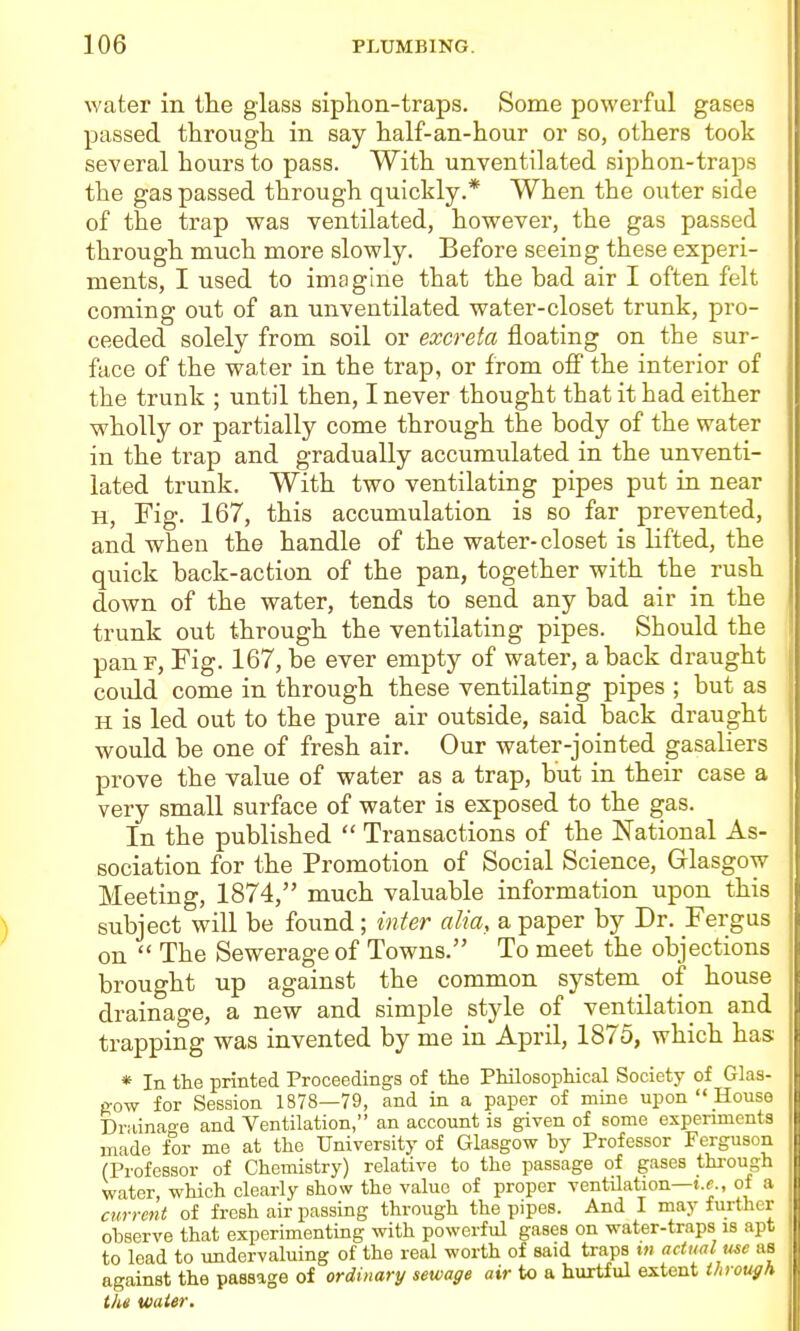 water in the glass siphon-traps. Some powerful gases passed through in say half-an-hour or so, others took several hours to pass. With unventilated siphon-traps the gas passed through quickly.* When the outer side o£ the trap was ventilated, however, the gas passed through much more slowly. Before seeing these experi- ments, I used to imagine that the bad air I often felt coming out of an unventilated water-closet trunk, pro- ceeded solely from soil or excreta floating on the sur- face of the water in the trap, or from off the interior of the trunk ; until then, I never thought that it had either wholly or partially come through the body of the water in the trap and gradually accumulated in the unventi- lated trunk. With two ventilating pipes put in near H, Fig. 167, this accumulation is so far prevented, and when the handle of the water-closet is lifted, the quick back-action of the pan, together with the rush down of the water, tends to send any bad air in the trunk out through the ventilating pipes. Should the panF, Fig. 167, be ever empty of water, aback draught could come in through these ventilating pipes ; but as H is led out to the pure air outside, said back draught would be one of fresh air. Our water-jointed gasaliers prove the value of water as a trap, but in their case a very small surface of water is exposed to the gas. In the published  Transactions of the National As- sociation for the Promotion of Social Science, Glasgow- Meeting, 1874, much valuable information upon this subject will be found; inter alia, a paper by Dr. Fergus on  The Sewerage of Towns. To meet the objections brought up against the common system of house drainage, a new and simple style of ventilation and trapping was invented by me in April, 1875, which has: * In the printed Proceedings of the Philosophical Society of Glas- 0w for Session 1878—79, and in a paper of mine upon  House Driiinao-e and Ventilation, an account is given of some experiments made for me at the University of Glasgow by Professor Ferguson (Professor of Chemistry) relative to the passage of gases through water, which clearly show the value of proper ventilation—t.e., of a current of fresh air passing through the pipes. And I may further observe that experimenting with powerful gases on water-traps is apt to lead to undervaluing of the real worth of said traps w actual we as against the passage of ordinary sewage air to a hurtful extent through the water.