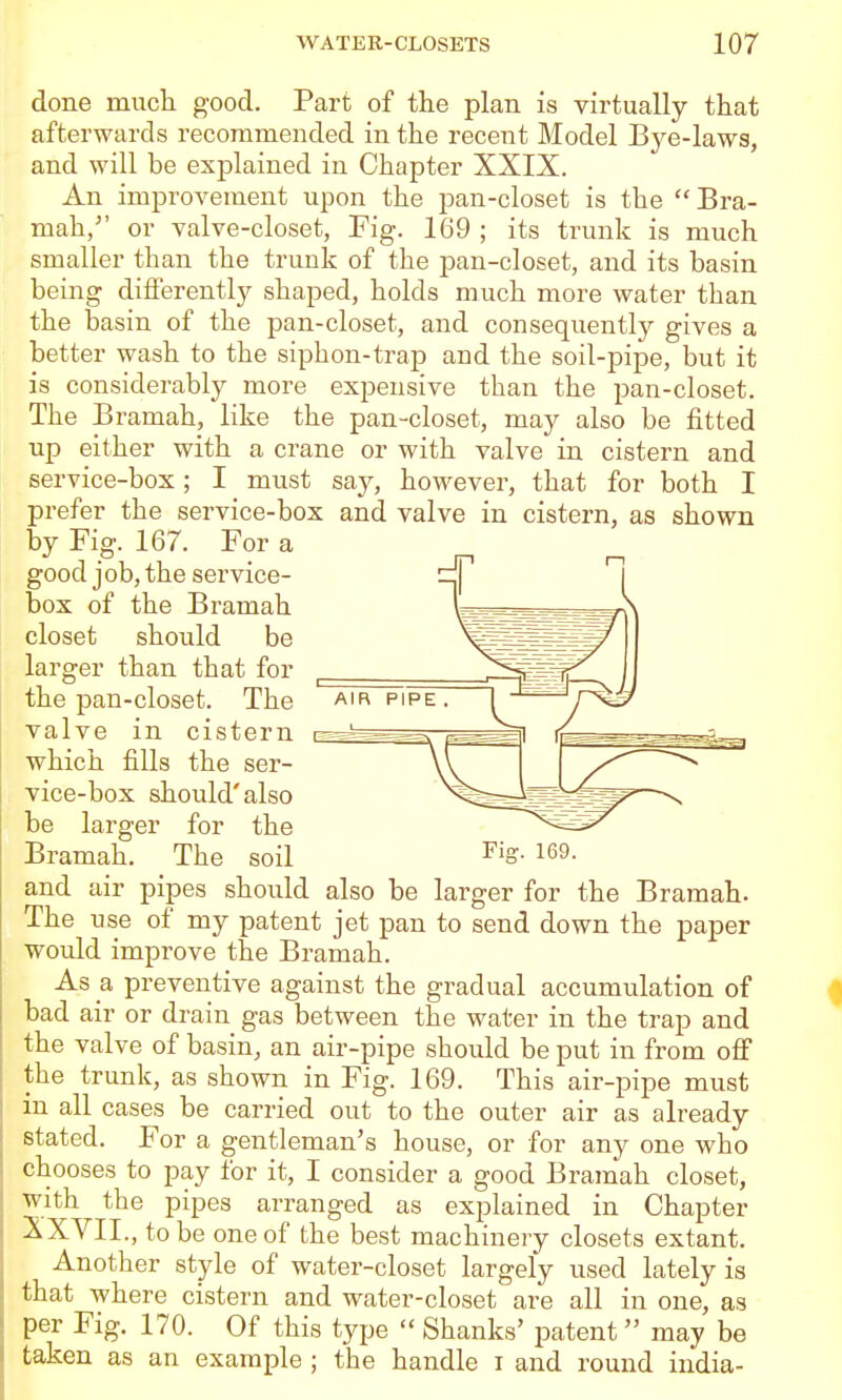 done much good. Part of the plan is virtually that afterwards recommended in the recent Model Bye-laws, and will be explained in Chapter XXIX. An improvement upon the pan-closet is the  Bra- mah/' or valve-closet, Fig. 169 ; its trunk is much smaller than the trunk of the j)an-closet, and its basin being differently shaped, holds much more water than the basin of the pan-closet, and consequently gives a better wash to the siphon-trap and the soil-pipe, but it is considerably more expensive than the pan-closet. The Bramah, like the pan-closet, may also be fitted up either with a crane or with valve in cistern and service-box; I must say, however, that for both I prefer the service-box and valve in cistern, as shown by Fig. 167. For a good job, the service- box of the Bramah closet should be larger than that for the pan-closet. The valve in cistern e which fills the ser- vice-box should'also be larger for the Bramah. The soil Fig. 169. and air pipes should also be larger for the Bramah. The use of my patent jet pan to send down the paper would improve the Bramah. As a preventive against the gradual accumulation of bad air or drain gas between the water in the trap and the valve of basin, an air-pipe should be put in from ofi the trunk, as shown in Fig. 169. This air-pipe must in all cases be carried out to the outer air as already stated. For a gentleman's house, or for any one who chooses to pay for it, I consider a good Bramah closet, with the pipes arranged as explained in Chapter XXVII.,tobe one of the best machinery closets extant. Another style of water-closet largely used lately is that where cistern and water-closet are all in one, as per Fig. 170. Of this type  Shanks' patent may be taken as an example ; the handle i and round India-