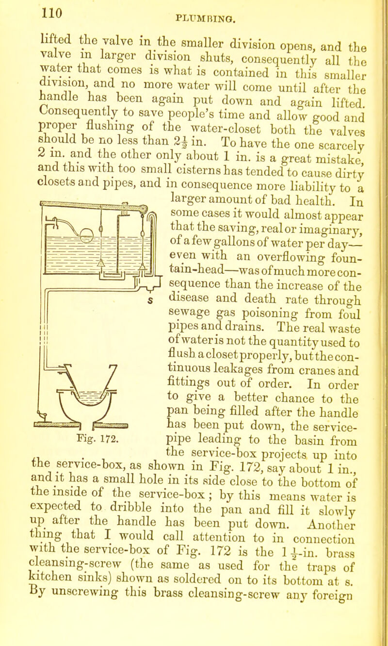 PLliMBING. lifted the valve m the smaller division opens, and the valve m larger division shuts, consequently all the water that comes is what is contained in tliis smaller division, and no more water will come until after the handle has been again put down and again lifted Consequently to save people's time and allow good and proper flushmg of the water-closet both the valves should be no less than 2^ in. To have the one scarcely Z m and the other only about 1 in. is a great mistake, and this with too small cisterns has tended to cause dirty closets and pipes, and in consequence more liability to a larger amount of bad health. In r— some cases it would almost appear P^\^Q < I I that the saving, real or imaginary, of a few gallons of water per day— even with an overflowing foun- tain-head—was of much more con- sequence than the increase of the disease and death rate through sewage gas poisoning from foul pipes and drains. The real waste of water is not the quantity used to flush a closet properly, but the con- tinuous leakages from cranes and fittings out of order. In order to give a better chance to the pan being filled after the handle has been put down, the service- pipe leading to the basin from . , the service-box projects up into the service-box, as shown in Fig. 172, say about 1 in., and It has a small hole in its side close to the bottom of the mside of the service-box ; by this means water is expected to dribble into the pan and fill it slowly up after the handle has been put down. Another thing that I would call attention to in connection with the service-box of Tig. 172 is the 1 i-in. brass cleansmg-screw (the same as used for the traps of kitchen sinks) shown as soldered on to its bottom at s. By unscrewing this brass cleansing-screw any foreign