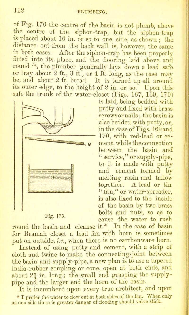 of Fig. 170 the centre of the basiu is not plumb, above the centre of the siphon-trap, but the siphon-trap is placed about 10 in. or so to one side, as shown ; the distance out from the back wall is, however, the same in both cases. After the siphon-trap has been properly- fitted into its place, and the flooring laid above and round it, the plumber generally lays down a lead safe or tray about 2 ft., 3 ft., or 4 ft. long, as the case may be, and about 2 ft. broad. It is turned up all around its outer edge, to the height of 2 in. or so. Upon this safe the trunk of the water-closet (Figs. 167, 169, 170) is laid, being bedded with putty and fixed with brass screws or nails; the basin is also bedded with putty, or, in the case of Figs. 169 and 170, with red-lead or ce- ment, while the connection between the basin and  service, or supplj^-pijDe, to it is made with putty and cement formed by melting rosin and tallow together. A lead or tin ''fan, or water-spreader, is also fixed to the inside of the basin by two brass bolts and nuts, so as to cause the water to rush round the basin and cleanse it.* In the case of basin for Bramah closet a lead fan with horn is sometimes put on outside, i.e., when there is no earthenware horn. Instead of using putty and cement, with a strip of cloth and twine to make the connecting-joint between the basin and supply-pipe, a new plan is to use a tapered india-rubber coupling or cone, open at both ends, and about 2f in. long; the small end grasping the supply- pipe and the larger end the horn of the basiu. It is incumbent upon every true architect, and upon * I prefer the water to flow out at both sides of the fan. When only at one side there is greater danger of flooding should valve stick. Fig. 173.