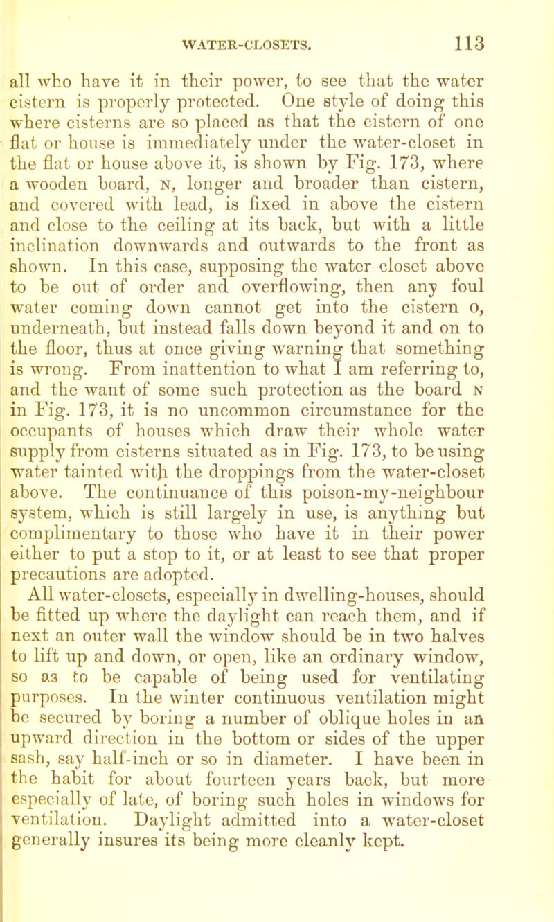 all who have it in their power, to see that the water cistern is properly protected. One style of doing this where cisterns are so placed as that the cistern of one flat or house is immediately imder the water-closet in the flat or house above it, is shown by Fig. 173, where a wooden board, n, longer and broader than cistern, and covered with lead, is fixed in above the cistern and close to the ceiling at its back, but with a little inclination downwards and outwards to the front as shown. In this case, supposing the water closet above to be out of order and overflowing, then any foul water coming down cannot get into the cistern o, underneath, but instead falls down beyond it and on to the floor, thus at once giving warning that something is wrong. From inattention to what I am referring to, and the want of some such protection as the board n in Fig. 173, it is no uncommon circumstance for the occupants of hoiises which draw their whole water supply from cisterns situated as in Fig. 173, to be using water tainted witji the droppings from the water-closet above. The continuance of this poison-my-neighbour system, which is still largely in use, is anything but complimentary to those who have it in their power either to put a stop to it, or at least to see that proper precautions are adopted. All water-closets, especially in dwelling-houses, should be fitted up where the dajdight can reach them, and if next an outer wall the window should be in two halves to lift up and down, or open, like an ordinary window, so as to be capable of being used for ventilating pai'poses. In the winter continuous ventilation might be secured by boring a number of oblique holes in an upward direction in the bottom or sides of the upper sash, say half-inch or so in diameter. I have been in the habit for about fourteen years back, but more especially of late, of boring such holes in windows for ventilation. Daylight admitted into a water-closet generally insures its being more cleanly kept.