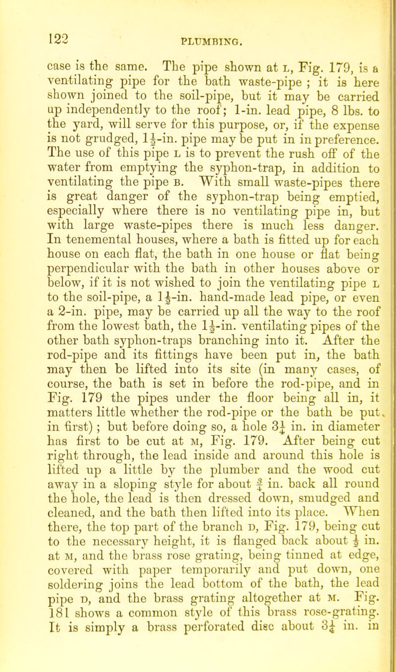 case is the same. The pipe shown at l, Fig. 179, is a ventilating pipe for the bath waste-pipe ; it is here shown joined to the soil-pipe, but it may be carried up independently to the roof; 1-in. lead pipe, 8 lbs. to the yard, will serve for this purpose, or, if the expense is not grudged, Ij-in. pipe maybe put in in preference. The use of this pipe l is to prevent the rush off of the water from emptying the syphon-trap, in addition to ventilating the pipe b. With small waste-pipes there is great danger of the syphon-trap being emptied, especially where there is no ventilating pipe in, but with large waste-pipes there is much less danger. In tenemental houses, where a bath is fitted up for each house on each flat, the bath in one house or flat beins: perpendicular with the bath in other houses above or below, if it is not wished to join the ventilating pipe L to the soil-pipe, a l|-in. hand-made lead pipe, or even a 2-in. pipe, may be carried up all the way to the roof from the lowest bath, the 1^-in. ventilating pipes of the other bath syphon-traps branching into it. After the rod-pipe and its fittings have been put in, the bath may then be lifted into its site (in many cases, of course, the bath is set in before the rod-pipe, and in Fig. 179 the pipes under the floor being all in, it matters little whether the rod-j)ipe or the bath be put. in first); but before doing so, a hole 3^ in. in diameter has first to be cut at m. Fig. 179. After being cut right through, the lead inside and around this hole is lifted up a little by the plumber and the wood cut away in a sloping style for about f in. back all round the hole, the lead is then dressed down, smudged and cleaned, and the bath then lifted into its place. When there, the top part of the branch d. Fig. 179, being cut to the necessar}' height, it is flanged back about j in. at M, and the brass rose grating, being tinned at edge, covered with paper temporarily and put down, one soldering joins the lead bottom of the bath, the lead pipe r>, and the brass grating altogether at m. Fig. 181 shows a common style of this brass rose-grating. It is simply a brass perforated disc about 3^ in. in