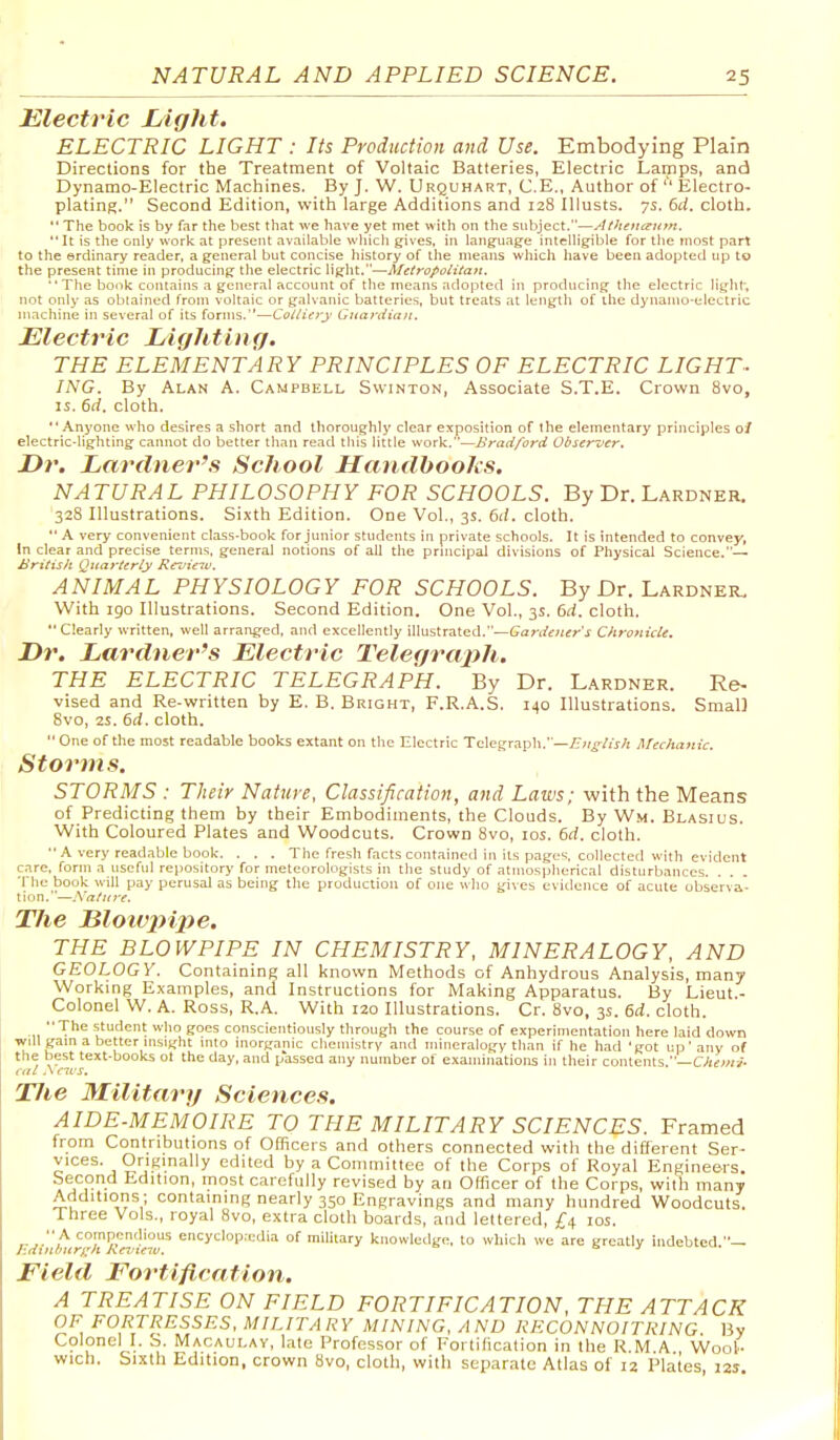 Electric Light. ELECTRIC LIGHT : Its Production and Use. Embodying Plain Directions for the Treatment of Voltaic Batteries, Electric Lamps, and Dynamo-Electric Machines. By J. W. Urquhart, C.E., Author of  Electro- plating. Second Edition, with large Additions and 128 Illusts. ys. 6d. cloth.  The book is by far the best that we have yet met with on the subject.—Athen(^u>n. *'It is the only work at present available wliicli ^ives, in languajje intelligible for the most part to the erdinary reader, a general but concise history of the means which have been adopted up to the present time in producing the electric light.—■Metropolitan.  The book contains a general account of the means adopted in producing the electric light; not only as oblained from voltaic or galvanic batteries, but treats at length of the dynamo-electric machine in several of its forms.—Colliery Giiardian. Electric Lighting, THE ELEMENTARY PRINCIPLES OF ELECTRIC LIGHT- INC. By Alan A. Campbell Swinton, Associate S.T.E. Crown 8vo, IS. 6d. cloth. Anyone wlio desires a short and thoroughly clear exposition of the elementary principles 0/ electric-lighting cannot do better than read this little work.—Bradford Obserncr. Dr. Lardner's School Handbooks. NATURAL PHILOSOPHY FOR SCHOOLS. By Dr. Lardner. 328 Illustrations. Sixth Edition. One Vol., 3s. 6d. cloth.  A very convenient class-book for junior students in private schools. It is intended to convey, In clear and precise terms, general notions of all the prnicipal divisions of Physical Science.— British Quarterly Rcz'ieiv. ANIMAL PHYSIOLOGY FOR SCHOOLS. By Dr. Lardner. With 190 Illustrations. Second Edition. One Vol., 3s. 6d. cloth. Clearly written, well arranged, and excellently illustrated.—Gardener's Chronicle. Dr. Lfirdner's Electric Telegrcnih. THE ELECTRIC TELEGRAPH. By Dr. Lardner. Re- vised and Re-written by E. B. Bright, F.R.A.S. 140 Illustrations. Small 8vo, 2S. 6d. cloth.  One of the most readable books extant on the Electric Telegraph.—Zr;/o/j>;! Mechanic. Storms. STORMS : Their Nature, Classification, and Laws; with the Means of Predicting them by their Embodiments, the Clouds. By Wm. Blasius. With Coloured Plates and Woodcuts. Crown Bvo, ids. 6rf. cloth.  A very readable book. . . . The fresh facts contained in its pages, collected with evident care, form a useful repository for meteorologists in the study of atmospherical disturbances. The book will pay perusal as being the production of ojie who gives evidence of acute observa- tion.—Xature. Tlie Bloivpipe. THE BLOWPIPE IN CHEMISTRY, MINERALOGY, AND GEOLOGY. Containing all known Methods of Anhydrous Analysis, many Working Examples, and Instructions for Making Apparatus. By Lieut.- Colonel W. A. Ross, R.A. With 120 Illustrations. Cr. 8vo, 3s. 6d. cloth. -11 T'''= student who goes conscientiously through the course of experimentation here laid down will gam a better msight mto inorganic chemistry and mineralogy than if he had 'got up'any of the best text-books ol the day, and passed any number of examinations in their contents —Chemi- cal .\ C1CS. TJie Military Sciences. AIDE-MEMOIRE TO THE MILITARY SCIENCES. Framed from Contributions of Officers and others connected with the different Ser- vices. Originally edited by a Committee of the Corps of Royal Engineers. Second Edition, most carefully revised by an Officer of the Corps, with many Additions ; containing nearly 350 Engravings and many hundred Woodcuts. Three Vols., royal 8vo, extra cloth boards, and lettered, £4 los.  A compenclious encyclopaedia of military knowledge, to which we are greatly indebted ■•— Field Fortification. A TREATISE ON FIELD FORTIFICATION, THE ATTACK OF FORTRESSES, MILITARY MINING. AND RECONNOITRING By Colonel I. S. Macaulay, late Professor of Fortification in the R M A Wool- wich. Sixth Edition, crown 8vo, cloth, with separate Atlas of 12 Plates 125