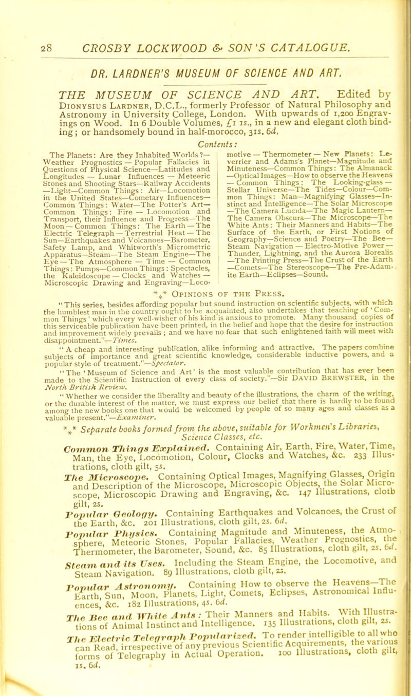 DR. LARDNER'S MUSEUM OF SCIENCE AND ART. THE MUSEUM OF SCIENCE AND ART. Edited by DiONYSius Lardner, D.C.L., formerly Professor of Natural Philosophy and Astronomy in University College, London. With upwards of 1,200 Engrav- ings on Wood. In 6 Double Volumes, £1 is., in a new and elegant cloth bind- ing ; or handsomely bound in half-morocco, 31s. 6d. Contents: motive — Thennometer — New Planets: Le- verrier and Adams's Planet—Magnitude and Minuteness—Common Thing's : The Almanack —Optical Images—How to obsen'e the Heavens — Common Things : The Looking-glass — Stellar Universe—The Tides—Colour—Com- mon Things: Man—Magnifying Glasses—In- stinct and Intelligence—The Solar Microscope —The Camera Lucida—The Magic Lantern— The Camera Obscura—The Microscope—The White Ants: Their Manners and Habits—The Surface of the Earth, or First Notions of Geography—Science and Poetry—The Bee- Steam Navigation — Electro-Motive Power — Thunder, Lightning, and the Aurora Borealis —The Printing Press—The Crust of the Earth —Comets—The Stereoscope—The Pre-Adam- ite Earth—Eclipses—Sound. The Planets: Are they Inhabited Worlds?— Weather Prognostics — Popular Fallacies in Questions of Physical Science—Latitudes and Longitudes — Lunar Influences — Meteoric Stones and Shooting Stars—Railway Accidents —Light—Common Tilings : Air—Locomotion in the United States—Cometary Influences— Common Things: Water—The Potter's Art— Common Things: Fire — Locomotion and Transport, their Influence and Progress—The Moon—Common Things: The Earth — The Electric Telegraph — Terrestrial Heat —The Sun—Earthquakes and Volcanoes—Barometer, Safety Lamp, and Whitworth's Micrometric Apparatus—Steam—The Steam Engine—The Eye — The Atmosphere — Time — Common Things: Pumps—Common Things : Spectacles, the Kaleidoscope — Clocks and Watches — Microscopic Drawing and Engraving—Loco- Opinions of the Press. This series, besides afl'ording popular but sound instruction on scientific subjects, With which the humblest man in the country ought to be acquainted, also undertakes that teaching of ' Com- mon Things ' which every well-wisher of his kind is anxious to promote. Many thousand copies 01 this serviceable publication have been printed, in the belief and hope that the desire for instruction and improvement widely prevails ; and we have no fear that such enlightened faith will meet with disappointment.—Times,  A cheap and interesting publication, alike informing and attractive. The papers combine subjects of importance and great scientific knowledge, considerable inductive powers, and a popular style of treatment.—Spectator. The ' Museum of Science and Art' is the most valuable contribution that has ever been made to the Scientific Instruction ol every class of society.—Sir David Brewster, in the North British RevieTu. '• Whether we consider the liberality and beauty of the illustrations, the charm of the writing, or the durable interest of the matter, we must express our belief that there is hardly to be found among the new books one that would be welcomed by people of so many ages and classes as a valuable present.—Examitier. Separate books formed from the above, suitable for Workmen's Libraries, Science Classes, etc. Common. Tilings Explained. Containing Air, Earth, Fire, Water, Time, Man, the Eye, Locomotion, Colour, Clocks and Watches, &c. 233 Illus- trations, cloth gilt, 5S. The Microscope. Containing Optical Images, Magnifying Glasses, Origin and Description of the Microscope, Microscopic Objects, the Solar Micro- scope, Microscopic Drawing and Engraving, &c. 147 Illustrations, clotb gilt, 2S. Tojynlar Geology. Containing Earthquakes and Volcanoes, the Crust of the Earth, &c. 201 Illustrations, cloth gilt, 2S. 6rf. Ponular musics. Containing Magnitude and Minuteness, the Atmo- sphere, Meteoric Stones, Popular Fallacies, Weather Prognostics, the Thermometer, the Barometer, Sound, &c. 85 Illustrations, cloth giU, 2S. M. Stenm and its Uses. Including the Steam Engine, the Locomotive, and Steam Navigation. 89 Illustrations, cloth gilt, 23. Fonnlar Astronomy. Containing How to observe the Heavcns-Thc Eah?Sun, Moon, Planets, Liglit, Comets, Eclipses. Astronomical Intlu- encesl &c. 182 Illustrations, 4s. bd. The nee and White Ants: Their Manners and Habits. With Illustra- tio,« of Animal Instinct and Intelligence. 135 Illustrations, cloth g.It, 2S. The Electric Telegraph J'opularited. To render intelligible to all who cL ieZ rre'ipeclive of any previous Scientific Acquirements, the various forms of Telegraphy in Actual Operation. 100 illustrations, cloth gilt, IS. 6d.