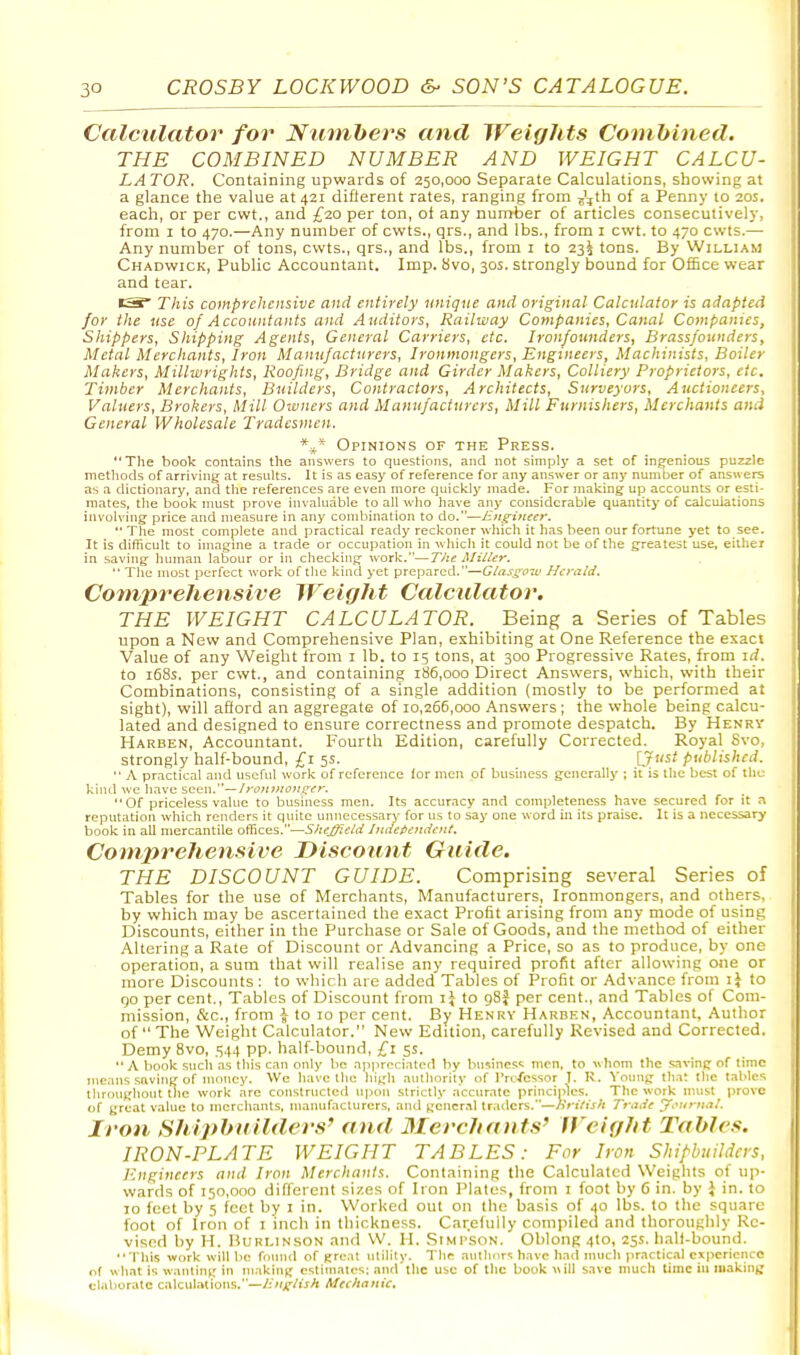 Calculator for Numbers and Weights Combined. THE COMBINED NUMBER AND WEIGHT CALCU- LA TOR, Containing upwards of 250,000 Separate Calculations, showing at a glance the value at 421 difierent rates, ranging from -j'jth of a Penny to 20s. each, or per cwt., and £20 per ton, oi any number of articles consecutively, from I to 470.—Any number of cwts., qrs., and lbs., from i cwt. to 470 cwts.— Any number of tons, cwts., qrs., and lbs., from i to 235 tons. By William Chadwick, Public Accountant. Imp. 8vo, 30s. strongly bound for OfEce wear and tear. •S This comprehensive and entirely unique and original Calculator is adapted for the use of Accountants and Auditors, Railway Companies, Canal Companies, Shippers, Shipping Agents, General Carriers, etc. Ironfounders, Brassfounders, Metal Merchants, Iron Manufacturers, Ironmongers, Engineers, Machinists, Boiler Makers, Millwrights, Roofing, Bridge and Girder Makers, Colliery Proprietors, etc. Timber Merchants, Builders, Contractors, Architects, Surveyors, Auctioneers, Valuers, Brokers, Mill Owners and Manufacturers, Mill Furnishers, Merchants and General Wholesale Tradesmen. *^* Opinions of the Press. The book contains the answers to questions, and not simply a set of ingenious puzzle melliods of arriving at results. It is as easy of reference for any answer or any number of answers as a dictionary, and the references are even more quickly made. For making up accounts or esti- mates, the book must prove invaluable to all who have any considerable quantity of calculations invoU'ing price and measure in any combination to do.—Engineer,  The most complete and practical ready reckoner which it has been our fortune yet to see. It is difhcult to imagine a trade or occupation in which it could not be of the greatest use, either in saving human labour or in checking work.—The Miller,  The most perfect work of the kintl yet prepared.—Glasgoir Hcrctld, Comprehensive Weight Calculator. THE WEIGHT CALCULATOR. Being a Series of Tables upon a New and Comprehensive Plan, exhibiting at One Reference the exact Value of any Weight from i lb. to 15 tons, at 300 Progressive Rates, from id, to i68s. per cwt., and containing 186,000 Direct Answers, which, with their Combinations, consisting of a single addition (mostly to be performed at sight), will aflord an aggregate of 10,266,000 Answers ; the whole being calcu- lated and designed to ensure correctness and promote despatch. By Henry Harben, Accountant. Fourth Edition, carefully Corrected. Royal Svo, strongly half-bound, £1 5s. [Just published,  A practical and useful work of reference lor men of business generally ; it is the best of the kiiul we have seen.— /ronmonger, Of priceless value to business men. Its accuracy and completeness have secured for it a reputation which renders it quite unnecessary for us to say one word in its praise. It is a necessary book in all mercantile off-ices.—SJieJ^eld J)iiiefieniient, Comprehensive Discount Guide, THE DISCOUNT GUIDE. Comprising several Series of Tables for the use of Merchants, Manufacturers, Ironmongers, and others, by which may be ascertained the exact Profit arising from any mode of using Discounts, either in the Purchase or Sale of Goods, and the method of either Altering a Rate of Discount or Advancing a Price, so as to produce, by one operation, a sum that will realise any required profit after allowing one or more Discounts : to which are added Tables of Profit or Advance from ij to Qo per cent.. Tables of Discount from ij to gSf per cent., and Tables of Com- mission, &c., from i to 10 per cent. By Henrv Harben, Accountant, Author of  The Weight Calculator. New Edition, carefully Revised and Corrected. Demy Svo, 544 pp. half-bound, £1 5s.  A book such as this can only bo appreciated by business men, to whom the sa™g of time me.ms saving of money. We have the high authority of I'ro/essor I. R. Young that the tables tliroughout the work are constructed upon strictly accurate principles. The work must prove of great value to merchants, manufacturers, and gcncr.il traders.—/British Tfiide y,^urft,rl. Iron Shipbuilders' and 3Ierchants' Weight Tables. IRON-PLATE WEIGHT TABLES: For Iron Shipbuilders, Engineers and Iron Merchants. Containing the Calculated Weights of up- wards of 150,000 different sizes of Iron Plates, from i foot by 6 in. by J in. to 10 feet by 5 feet by i in. Worked out on the basis of 40 lbs. to the square foot of Iron of i inch in thickness. Carefully compiled and thoroughly Re- vised by H. BuRLiNsoN and W. H. Simpson. Oblong 4to, 25s. ball-bound. This work will be found of great nlilily. The anlhcir'; have had much practic.il cxpcriciicc of what is wanting in making estimates; and the use of the book will save much lime ill making tl.iborate c.UculatioTis.—Mccllnnic.