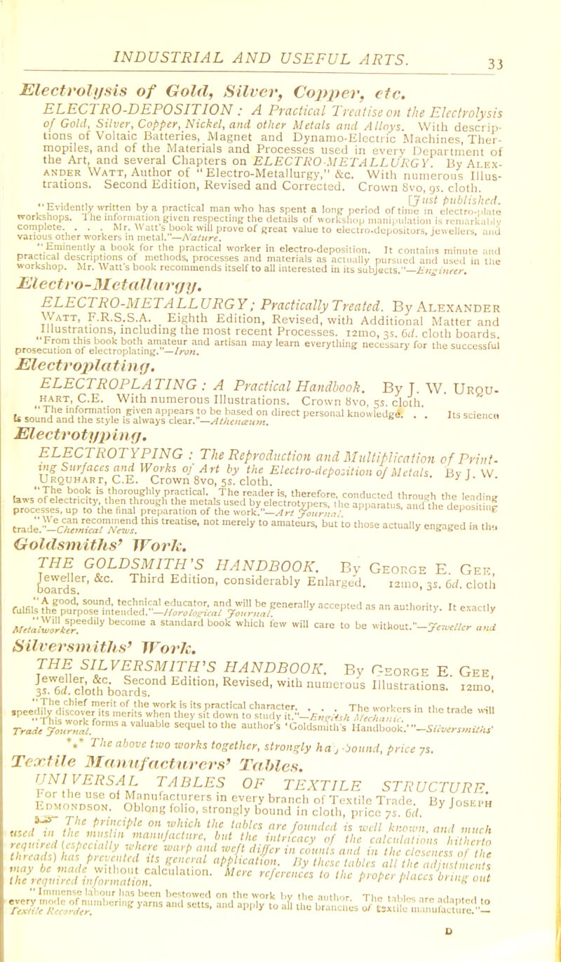 33 Electyolijsis of Gold, Silver, Copper, etc. ELECTRO-DEPOSITION : A Practical Treatise on the Electrolysis of Gold, Silver, Copper, Nickel, and other Metals and Alloys. With descrip- tions of Voltaic Batteries, Magnet and Dynamo-Electric Machines, Ther- mopiles, and of the Materials and Processes used in everv Departnient of the Art, and several Chapters on ELECTRO METALLURGY. By Alex- ander Watt, Author of Electro-Metallurgy, &c. With numerous Illus- trations. Second Edition, Revised and Corrected. Crown Svo, gs. cloth. . , , , [Just published. hvidently written by a practical man who has spent a long period of time m electro.iil.ite workshops. I lie information given respecting the details of workshop nianijmlation is remarlial.i complete. . . Mr. Watt's book will prove of great value to electro-dcpositors, Jewellers, anj various other workers in metal. —h'ature.  Eminently a book for the practical worker in electro-deposition. It contains minute .iiul practical descriptions of methods, processes and materials as aclnally pursued and used in the workshop. Mr. Watt s book recommends itself to aU interested in its subjects.— Electro-Metallurgy. ELECTRO-METALLURGY: Practically Treated. By Alexander Watt, F.R.S.S.A. Eighth Edition, Revised, with Additional Matter and Illustrations, mcludmg the most recent Processes. i2ino, 3s. Gd. cloth boards From this book both amateur and artisan may learn everything necessary for the successful prosecution 01 electroplating. —Iron, Electroplatinf). ELECTROPLATING : A Practical Handbook. By T. W. Urqu- HART, C.E. With numerous Illustrations. Crown Hvo, 5s. cloth ic ,  ^^^ 'nfomiation given appears to be based on direct personal knowledge. . '. Its sciencd Is sound and the style IS always clear. W;i'/if;«7i<w!. £=• . . iiasciencii Electrotypiiuj. ELECTROTYPING : The Reproductioti and Mult/Mication of Print- uis Surfaces and Works oj Art by the Eleciro-debosition 0/Metals Bv I W Urquhart, C.E. Crown Svo, 5s. cloth. ^yj.w. t,»..'J^f '^'horoughly practical. The reader is, therefore, conducted through the lending laws of electricity, then through the metals used by electrotypers, the apparatus, aShe deoosil nl processes, up to the final preparation of the work.—.-/r^ ^o7ir:!,7' i^'^''. -^^ tne aeposiiiiiE trade^'L^teTIw'! '^ '° ^^ '^^ ^^^''^ ^S^Sed ia th-.. Goldsmiths^ WorJc. THE GOLDSMITH'S HANDBOOK. By George E Gee borrds*' '^^'^ Edition, considerably Enlarged. ismo, 3s. 6d. cloth r laHtl^^ educator, and will be generally accepted as an autiiority It e-acilv fulfils the purpose intended.' —//oTO/onra/ 7oj(j-jirr/ u iu.uunij . ic e„aciiy /l/^J.-JT.'*'?!'''^ '''''^ ^ standard book which few will care to be witllout.-y.7<..//.-;- anJ Silversmiths' WorJc. l% ^^t^E^RSMlTH'S HANDBOOK. By George E. Gee, K. clot^'bofrd's ' ^''^ Illnstrations. lamo! ■■ The chief merit nf the work is its practical character. . . . The workers in the trar1» ipeediW; discover Its merits when they sit down to study it.''->^vi./, rrarf/y'^^vS.'' '° ^'-'^ ■ Goldsiii'it'h s' I'landCook.' ■■^Su.crs,.UUs' *** The above two works together, strongly ha j bound, price 7s. Textile Manvfactnrers' Tables. UNIVERSAL TABLES OF TEXTILE STRUCTURE Vov the use of Mnnufacturers in every branch ol Textile Trade Bv Ioseph Edmondson. Oblong foho, strongly bound in cloth, price 7 s. M. J'' Jhr\tr'^^' ou ,£,;,tc/. the tables are founded is well known, and much used m he mushn manufacture, but the intricacy of the calculalionr/iilhe.in required (especially where warp and weft differ in coun s and in the c osa^^^^^^^ ^''^F/;''-' general appiieation. By these tables a// (/ f. Z ' ^^^^ proper piaccs'bn:!;;^  Imnicnse labour has been bestowed on the work by the aiillif.r T],o t.,1.1,.,. 1 . , yarns and setts, and apply to afi t^ l^^lmcll^s ^''^iui!; mamiillal;!;:''l!