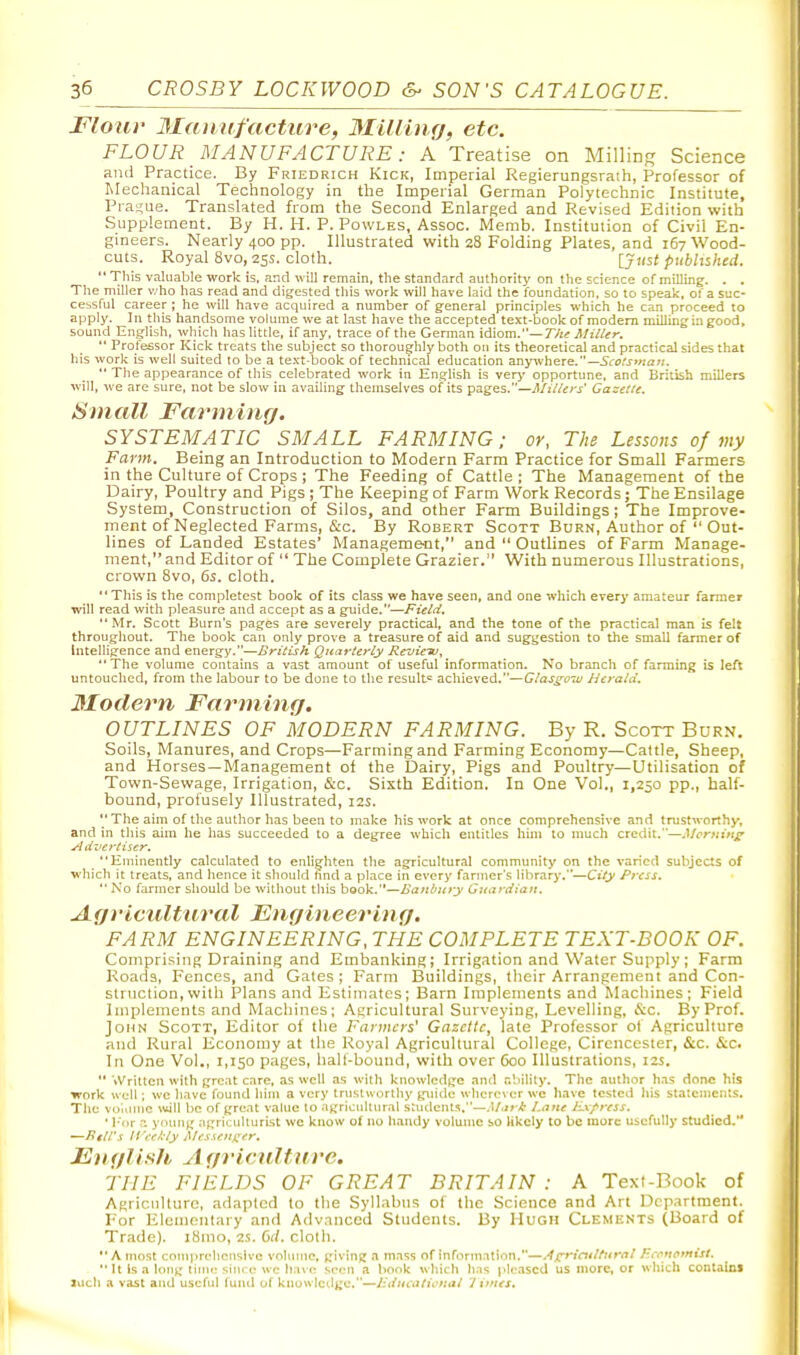 Flour 3Ianufacture, 3Iiliiu.fj, etc. FLOUR MANUFACTURE: A Treatise on Milling Science and Practice. By Friedrich Kick, Imperial Regierungsraih, Professor of Mechanical Technology in the Imperial German Polytechnic Institute, Prasjue. Translated from the Second Enlarged and Revised Edition with Supplement. By H. H. P. Powles, Assoc. Memb. Institution of Civil En- gineers. Nearly 400 pp. Illustrated with 28 Folding Plates, and 167 Wood- cuts. Royal 8vo, 25s. cloth. {Just published.  This valuable work is, and will remain, the standard authority on the science of milling. . . The miller who has read and digested this work will have laid the foundation, so to speak, of a suc- cessful career ; he will have acquired a number of general principles which he can proceed to apply. In this handsome volume we at last have the accepted text-book of modem milling a good, sound English, which has little, if any, trace of the German \<i\om.—Tht Miller.  Professor Kick treats the subject so thoroughly both on its theoretical and practical sides that his work is well suited to be a te.'ct-book of technical education anyivhere.—5to^i-»«£r«. *' The appearance of this celebrated work in English is verj- opportune, and British millers will, we are sure, not be slow in availing themselves of its pages.—Millers' Gazelle. Small Farming. SYSTEMATIC SMALL FARMING; or, The Lessons of my Farm. Being an Introduction to Modern Farm Practice for Small Farmers in the Culture of Crops ; The Feeding of Cattle ; The Management of the Dairy, Poultry and Pigs ; The Keeping of Farm Work Records; The Ensilage System, Construction of Silos, and other Farm Buildings; The Improve- ment of Neglected Farms, &c. By Robert Scott Burn, Author of  Out- lines of Landed Estates' Management, and  Outlines of Farm Manage- ment, and Editor of  The Complete Grazier. With numerous Illustrations, crown 8vo, 6s. cloth. **This is the completest book of its class we have seen, and one which every amateur farmer will read with pleasure and accept as a guide.—Field. Mr. Scott Burn's pages are severely practical, and the tone of the practical man is fell throughout. The book can only prove a treasure of aid and suggestion to the small farmer of Intelligence and energy.—British Quarterly RcvicTu, The volume contains a vast amount of useful information. No branch of farming is left untouched, from the labour to be done to the result^ achieved.—Glasgow Herald. 3Ioclern Farming. OUTLINES OF MODERN FARMING. By R. Scott Burn. Soils, Manures, and Crops—Farming and Farming Economy—Cattle, Sheep, and Horses —Management of the Dairy, Pigs and Poultry—Utilisation of Town-Sewage, Irrigation, &c. Sixth Edition, In One Vol., 1,250 pp., half- bound, profusely Illustrated, 12s. The aim of the author has been to make his work at once comprehensive and tnistAvorthy, and in this aim he has succeeded to a degree which entitles him to nmch credit.—.Ucrniti^' Advertiser. Eminently calculated to enlighten the agricultural community on the varied subjects of which it treats, and hence it should hnd a jjlace in every farmer's library.—City Press.  No farmer should be without this book.—Banbiiry Guardian. Agricultural Engineering. FARM ENGINEERING, THE COMPLETE TEXT-BOOK OF. Comprising Draining and Embanking; Irrigation and Water Supply; Farm Roads, Fences, and Gates ; Farm Buildings, their Arrangement and Con- struction, with Plans and Estimates; Barn Implements and Machines; Field Implements and Machines; Agricultural Surveying, Levelling, iS:c. By Prof. John Scott, Editor of the Fanners' Gazette, late Professor of Agriculture and Rural Economy at tlie Royal Agricultural College, Cirencester, &c. &c. In One Vol., 1,150 pages, hall-bouud, with over 600 Illustrations, izs.  'vVritten with great care, as well as with knowledge and ability. The author h.as doiMj his work well; we have found hiiu a very trustworthy guide wherever we llave tested his statements. The vo'iiuuc \iijll be of great value to agricultural students.—.l/.i^-^ Lane Ex/ress. • l-or :•. ynung .ipricuUurist we know o( no handy volume so likely to be more usefully studied. —Pill's II ;-fl;ly Messenger. English Agricnlture. THE FIELDS OF GREAT BRITAIN : A Text-Book of AgriciiUtirc, adapted to the Syllabus of the Science and Art Department. For Elenienlary and Advanced Students. By Hugh Clements (Board of Trade). iSino, is. 6(1. cloth. A most comprehensive vohnnc, giving a mass of information.—.^f;^iailfnral P.ivnotnist.  It Is a long lime siiu e we have seen a book which has pleased us more, or which contains luch a vast and useful fund of knowledge.—J-dtieatictial '1 imes.