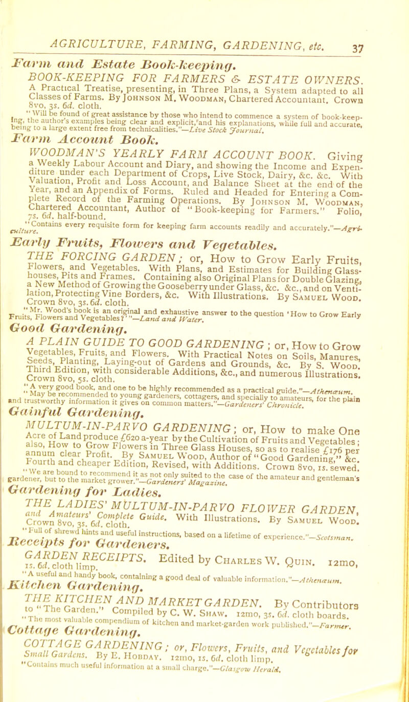 Farm and Estate BooJc-heejying. BOOK-KEEPING FOR FARMERS & ESTATE OWNERS. A Practical Treatise, presenting, in Three Plans, a System adapted to all Classes oi Farms. By Johnson M, Woodman, Chartered Accountant Crown 8vo, 3s. 6d. cloth. i„„ '^^'^ °^ ^'^^i assistance by those who intend to commence a system of book-keep. Ing, the authors examples bemg clear and explicit.'and his explanations, while fuU and accurate, being to a large extent free from technicalities.—Zt^/« StocJi yournal. Farm Account Book. WOODMAN'S YEARLY FARM ACCOUNT BOOK. Giving a Weekly Labour Account and Diary, and showing the Income and Expen- diture under each Department of Crops, Live Stock, Dairy, &c. &c. Witb Valuation, Profit and Loss Account, and Balance Sheet at the end of the Year, and an Appendix of Forms. Ruled and Headed for Entering a Com- plete Record of the Farming Operations. By Johnson M. Woodman, Chartered Accountant, Author of Book-keeping for Farmers. Folio, 7s. ba. half-bound. c«ltur:°''^^''^ ^^ requisite form for keeping farm accounts readily and accurately.-.4^r!!. Early Fruits, Flotvers and Vegetables. THE FORCING GARDEN; or, How to Grow Early Fruits. Flowers and Vegetables. With Plans, and Estimates for Building Glass- M and Frames. Containing also Original Plans for Double Glazing, a New Method of Growing the Gooseberry under Glass, &c. &c., and on Venti- lation, Protecting Vine Borders, &c. With Illustrations. By Saiviuel Wood. Crown 8vo, 3s. 6rf. cloth. Fn.i;;f Fio~!.dVt^lta\lesT^^^^^^^ '° '-^ '° ^row Early Good Gardening. i P^i^^ GUIDE TO GOOD GARDENING ; or. How to Grow Vegetables, Fruits and Flowers. With Practical Notes on Soils, Manure-i, Th- H'V^-t°^'-.^^^''S:S' ? Gardens and Grounds, &c. By S. Wood^ Third Edition, with considerable Additions, &c., and numerous Illustrations v.>rown tsvo, 5s. clotii. ••' t<I^ *° ^'^^^y recommended as a practical guide.-^ttma.,,«, .nH ,r 17 be recprnmended to young gardeners, cottagers, and specially to amateurs for^heXin »nd trustworthy mformation it gives on common mMeTs.-Gar&n€rs- UtrMid ^ Gainful Gardening. MULTUM-IN-PARVO GARDENING; or, How to make One Acre ot Land produce £620 a-year by the Cultivation of Fruits and Vegetables • also, Ho^v to Grow Flowers in Three Glass Houses, so as to realise / 76 pir FonrJS ^^^^1- ^oo«- Author of Good Ga^deningf &c Fourth and cheaper Edition, Revised, with Additions. Crown 8vo, is sewed Gardening for Ladies. THE LADIES' MULTUM-IN-PARVO FLOWER GARDEN c;iJZ^7e'°ST ^''^ I-trations. By Samuh. Wood! ^.1SiSp^^™^- Edited by CHAHLEsW.Qu,.. x.mo. A useful and handy book, containing a good deal of valuable informniio„.'W;./,„,^,<,„ Kitchen Gardening. ^r^J^KETGARDEN. By Contributors ■■Th7 t T T- S-^v. lamo, 35. cJ. cloth boards The mo.t valuable compend.um of kitchen and market-garden work pubUshed._yr,„,„^ Cottage Gardening. i^mall hauUns. By L. Hodday. i2ino, is. 6rf. cloth limp ■' Conlams much useful information at a small charge.-6Va5ra' lUrali.