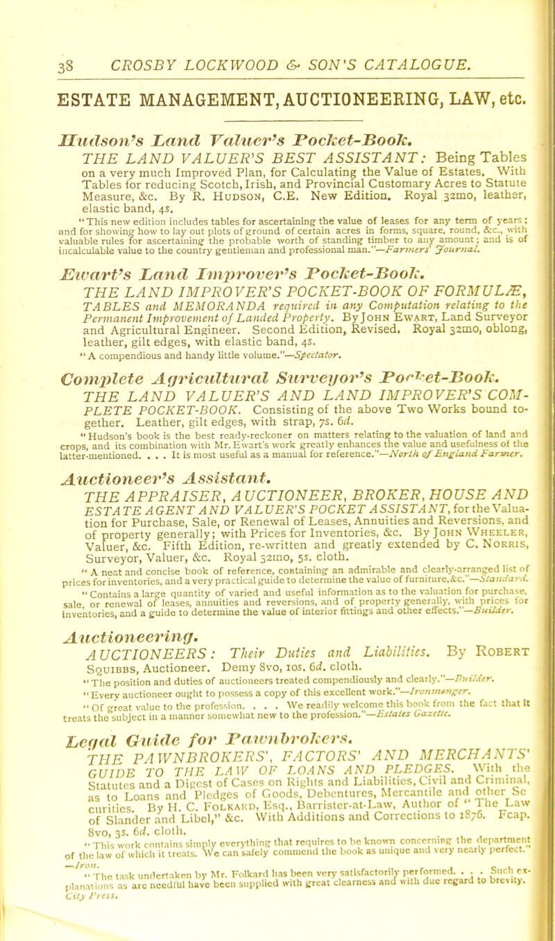 ESTATE MANAGEMENT, AUCTIONEERING, LAW, etc. Hudson's Land Valuer's PocJcet-Book. THE LAND VALUER'S BEST ASSISTANT: Being Tables on a very much Improved Plan, for Calculating the Value of Estates. With Tables for reducing Scotch, Irish, and Provincial Customary Acres to Statute Measure, &c. By R. Hudson, C.E. New Edition. Royal 32mo, leather, elastic band, 4s. This new edition includes tables for ascertaining the value of leases for any term of j'ears ; and for showing how to lay out plots of ground of certain acres in forms, square, round, &c., with valuable rules for ascertauiing the probable worth of standing timber to any amount; and is of incalculat)le value to the country gentleman and professional man.—Farmers' Journal, Elvart's Land Improver's Poclcet-Boolc. THE LAND IMPROVER'S POCKET-BOOK OF FORMULA, TABLES and MEMORANDA required in any Computation relating to the Permanent Improvement of Landed Property. By John Ewart, Land Surveyor and Agricultural Engineer. Second Edition, Revised, Royal 32mo, oblong, leather, gilt edges, with elastic band, 4s.  A compendious and handy httle volume.—Spectator. Complete AgrieulUiral Stirveyor's Tor^-et-Book. THE LAND VALUER'S AND LAND IMPROVER'S COM- PLETE POCKET-BOOK. Consisting of the above Two Works bound to- gether. Leather, gilt edges, with strap, 7s. 6d.  Hudson's book is the best ready-reckoner on matters relatinj? to the valuation of land and crops, and its combination with Mr. Ewart's work greatly enhances the value and usefulness of the latter-mentioned. ... It is most useful as a manual for reference.—A^sr/A qf Englatid Farmer. Auctioneer's Assistant. THE APPRAISER, A UCTIONEER, BROKER, HOUSE AND EST A TE A GENT A ND VALUER'S POCKET A SSISTA NT, for the Valua- tion for Purchase, Sale, or Renewal of Leases, Annuities and Reversions, and of property generally; with Prices for Inventories, &c. By John Wheeler, Valuer, &c. Fifth Edition, re-written and greatly extended by C. Norris, Surveyor, Valuer, &c. Royal 32mo, 5s. cloth.  A neat and concise book of reference, containing an admirable and clearly-arranged list of prices for inventories, and a very practical guide to determine the value of furniture, .tc.—i7a;:..-'uv,i.  Contains a large quantity of varied and useful information as to the valuation for purchase, sale or renewal of leases, annuities and reversions, and of property generally, with prices for Inventories, and a guide to determine tlie value of interior fittings and other effects.—^KiWirv. Atlctioneering. AUCTIONEERS: Their Duties and Liabilities. By Robert Squibbs, Auctioneer. Demy 8vo, los. 6d. cloth. The position and duties of auctioneers treated compendiously and dearly.-/JmV.iVr. Every auctioneer ought to possess a copy of this excellent work.—/r<j;i<«*M^;r.  Of great value to the profession. . . . We readily welcome this book from the fact that It treats tho''bubjcct in a mamier somewhat new to the profession.—i^/ato Gazette. Lcf/al Guide for rawnhrohers. THE PAWNBROKERS'. FACTORS' AND MERCHANTS' GUIDE TO THE LAW OF LOANS AND PLEDGES. With the. Statutes and a Dipcst of Cases on Rights and Liabilities, Civil and Cnmiiial, as to Loans and Pledges of Goods. Debentures, Mercantile and other Sc ciiritics By H. C. Folkard, Esq., Barrister-at-Law, Author of The Law of Slander and Libel, &c. With Additions and Corrections to 1S76. Fcap. 8vo, 3s. 6rf. clolh.  This work contains simply cvcrythint: that requires to be known concerning the department of the law of which it treats. \vc can safely commend the book as unique and very nearly |>erfcct. ''•The task undertaken by Mr. Folkard has been very satisfactorilv perfonned. . . . Such ci- pl.nnati.ms as are needful have been supplied with treat clearness and with due regard to brevity.
