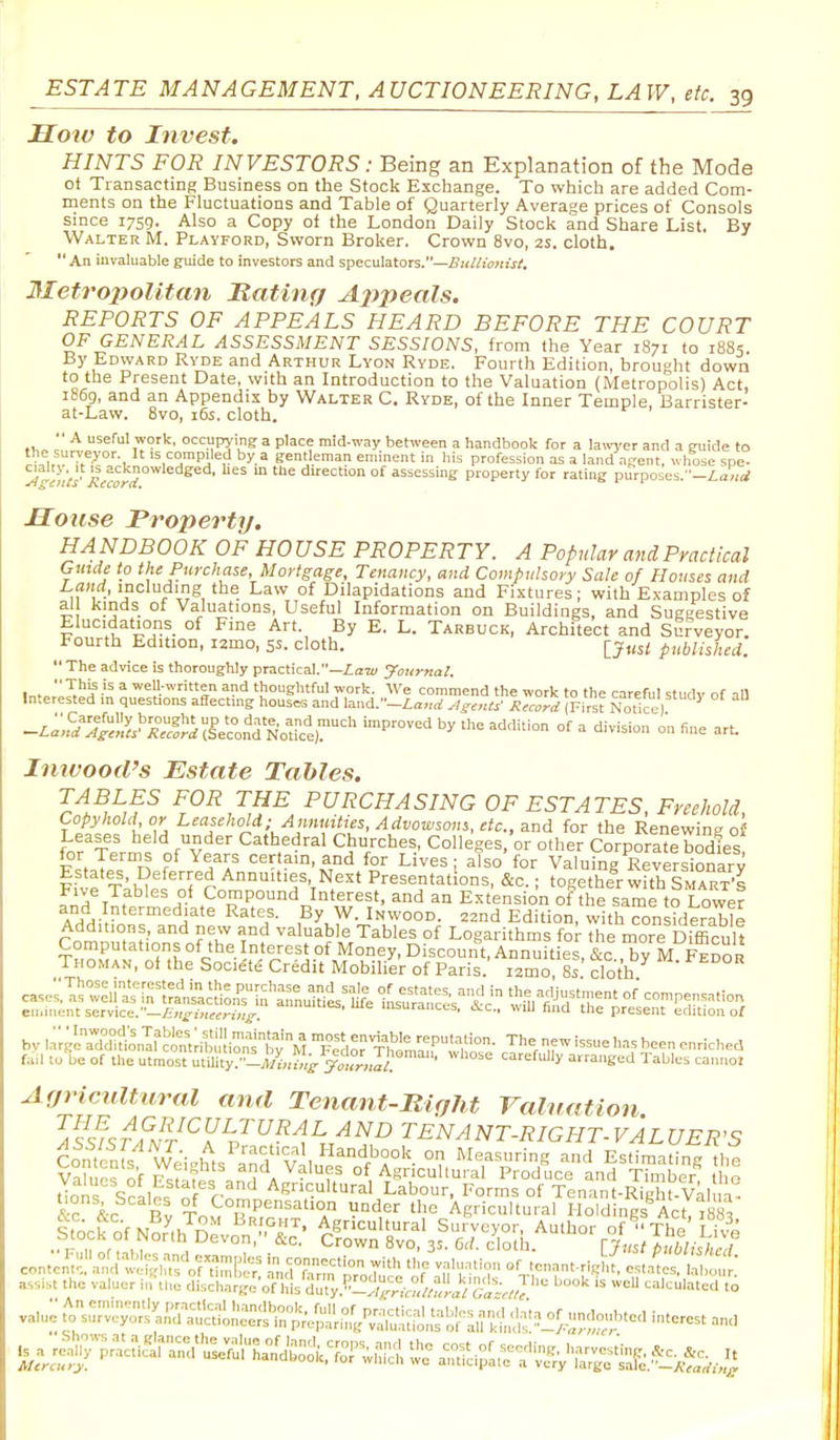 Hoiv to Invest. HINTS FOR INVESTORS: Being an Explanation of the Mode ot Transacting Business on the Stock Exchange. To which are added Com- ments on the Fluctuations and Table of Quarterly Average prices of Consols smce 1759. Also a Copy of the London Daily Stock and Share List. By Walter M. Playford, Sworn Broker. Crown 8vo, 25. cloth.  An invaluable guide to investors and speculators.—Z>j(«w«!i/. 3Ietro2>oUtcm Rating Ajtpeals. REPORTS OF APPEALS HEARD BEFORE THE COURT OF GENERAL ASSESSMENT SESSIONS, from the Year 1871 to 1885 By Edward Ryde and Arthur Lyon Ryde. Fourth Edition, brouoht down to the Present Date, with an Introduction to the Valuation (Metropolis) Act, 1869, and an Appendix by Walter C. Ryde, of the Inner Temple, Barrister- at-Law. 8vo, i6s. cloth.  A useful work, occupying; a place mid-way between a handbook for a laivyer and a euide to the surveyor. It is compiled by a gentleman eminent in his profession as a land agent, whose spe- Vt^li'/s'KicorS °^ assessing property for rating purposes.-£a;<rf Mouse Property. HANDBOOK OF HOUSE PROPERTY. A Popular and Practical Guide to the Purchase, Mortgage, Tenancy, and Compulsory Sale of Houses and iafirf, including the Law of Dilapidations and Fixtures; with Examples of al kmds of Valuations, Useful Information on Buildings, and Suggestive Elucidations of Fine Art. By E. L. Tarbuck, Architect and Surveyor. Fourth Edition, i2mo, 55. cloth. Ijusl published. The advice is thoroughly practical.—Zaw Journal. Inf ^,''!f^ weU-written and thoughtful work. We commend the work to the careful study of all Interested in questions aftecting houses and land.-£<r»rf Ascnts' Record (First Notice) -z:;,'=/:?;^;iy.^;j7j:):^^sPec°nd Nodctr^' °f -™ Inivood's Estate Tables. Ti^,^,?^ ^r^^,'^,¥^, PURCHASING OF ESTATES, Freehold, Copyhold or Leasehold; Annmttes, Advoivsoin, etc., and for the Renewing of Leases held under Cathedral Churches, Colleges/or other CorporatI bodies for Terms of Years certain, and for Lives ; also for Valuing Reversionary f iv^'rihw^^'fr Annuities Next Presentations, &c.; togethe^rwfth Smart's I^A 1 f ^A-^ Compound Interest, and an Extension of the same to Lower and Intermediate Rates. By W. In wood. 22nd Edition, with considerable Additions, and new and valuable Tables of Logarithms for the more Difficult ruil la be of the mmosc tUity; -,Wi,,;„> ' care/iJly a.taiieed 1 abies caimoi Agricultural and Tenanf-ltiglif raluation 1 vo .. r n r? ,,  ^vo, 3s. 6d. cloth. lJust pT.blish cl assist the valuer i,rt„e cWscharl ofhL duy.';L°:i^^^^^^^^^^^^^^^ '^'^ ^'^^ '^'.--l to valuj ^ s—'^KS^^^-i-^;r^S^^ interest and