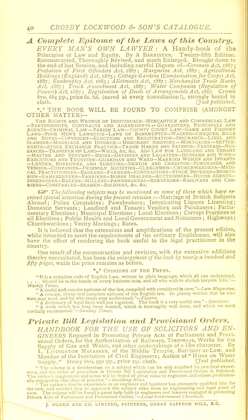 A Comx>letG Epitome of the Lmvs of this Country. EVERY MAN'S OWN LAWYER: A Handy-book of the Principles of Law and Equity. By A Barrister. Twenty-fifth Edition. Reconstructed, Thorouglily Revised, and mucti Enlarged. Brought down to the end of last Session, and including careful Digests of—Coroners Act, 1887; Probation of First Offenders Act, 1887; Margarine Act, 1887; AgricuUuraL Holdings (England) Act, 1883 ; Cottage Gardens (Compensation for Crops) Act, 1887; Bankruptcy Act, 1883; Allotments Act, 1887; Merchandise Trade Marks Act, 1SS7 ; Truck Amendment Act, 1887; Water Companies (Regulation of Powers) Act, i?ii7 ; Registration of Deeds of Arrangements Act, zttZy. Crown 8vo, 684 pp., price 6s. 8(/. (saved at every consultation!), strongly bound in cloth. [Just published. THE BOOK WILL BE FOUND TO COMPRISE (AMONGST OTHER MATTER)— THE Rights and Wrongs of Individuals—Mercantile and Commercial Law —Partnerships, Contracts and Agreements — Guar,untees, Principals and Agents—Criminal Law—Parish Law—County Court Law—Game and Fishery Laws—POOR Men's Lawsuits—Laws of Bankruptcy—Wagers—Cheques, Bills AND Notes—Copyright—Elections and Registration—Insurance—Libel a.vd Slander—Marriage and Divorce —Merchant Shipping—Mortgages—Settle- ments—Stock Exchange Practice—Trade Marks and Patents—Trespass—Nui- sances—Transfer OF Land—Wills, &c. &c. Also Law for Landlord and Tenant —Master and Servant—Heirs—Devisees and Legatees—Huse.and and wife- Executors and Trustees—Guardian and Ward-Married Women and Infants —Lender, Borrower and Sureties—Debtor and Creditor—Purchaser and Vendor—Companies—Friendly Societies—Clergymen-churchwardens—Medi- cal Practitioners—Bankers—Farmers—Contractors-Stock Brokers—Sports- wen—Gameiceepers—Farriers-Horse Dealers—Auctioneers—House agents- Innkeepers-Bakers—Millers-Pawnbrokers—Surveyors—Railways AND Car- riers—Constables—Seamen—Soldiers, &c &c. S3 The foUoK'ing subjects may be mentioned as some of those which have re- ceived special attention during the present revision :—Marriage of British Subjects Abroad; Police Constables; Pawnbrokers; Intoxicating Liquors Licensing; Domestic Servants; Landlord and Tenant; Vendors and Purchasers; Parlia- mentary Elections; Municipal Elections; Local Elections; Corrupt Practices at all Elections ; Public Health and Local Government and Nuisances ; Highways ; Churchwardens; Vestry Meetings; Rates. It is believed that the extensions and amplifications of the present edition, while intended to meet the requirements of the ordinary Englishman, will also have the effect of rendering the book useful to the legal practitioner in the country. One result of the reconstruction and revision, with the extensive additions thereby necessitated, has been the enlargement of the book by nearly a hundred and fifty pages, while the price remains as before. *»* Opinions of the Press. It is a complete code of Enijlish Law, written in plain lang:iiagre, which all can understanil. .... Sliould be in the hands of every business man, and all who wish to abolish lawjxrs bills.— ti'efkly Times. . ,, ,. r A useful and concise epitome of the law, compiled with considerable care. —Law Magazine.  A coiicLse, che.ip and complete epitome of the English law. So plainly written that he wh.> runs may read, and he who reads may understand.—Figaro.  A dictionary of legal facts weU put together. The book is a very useful one. - Sfectamr. A work whicli has long been wanted, which is thoroughly well done, and winch we most cordially recommend. —Sunday Times. Private Bill Legislation and Provisional Orders. HANDBOOK FOR THE USE OF SOLICITORS AND EN- GINEERS Engaged in Promoting Private Acts of Parliament and Provi- sional Orders, for the Authorization of Railways, Tramw,-.ys, Works for the Supply of Gas and Water, and other undertakings of a like cliar.icter. By L. Livingston Macassey, of the Middle Temple, Bnrr:sler-at-Law. and Member of the Institution of Civil Engineers; Author of  H ints on Water Supply. Demy 8vo, 950 pp., price 25.S. cloth. [J>'^l published.  The volume is a desideratum on a subject which can be only acquired by practical cjrpcri- enrc. and the nriler of procedure in Private Hill Legislation ,ind Provisional Oiders is followed. The authors suggestions and notes will be foimtl of great value to engineers anil others profcssion- iilly engaged in this class of practice.-/v»iVrfm^AV7('j. ,.c j 1 • '* The authors double experience as an engineer and barrister has eminently qualified hini for the task, and enabled hiin to approach the bubject alike from an engineering and leg.al point of view. The volume will be found a great help both to engineers and lawyers engaged in promoting Private Acts of Parliament and Provisional Orders.—Loral Gorerttmtri/ Chronic/e. J. OGDEN AND CO. LIMITED, PRINTERS, GREAT SAFFRON HILL, B.C.