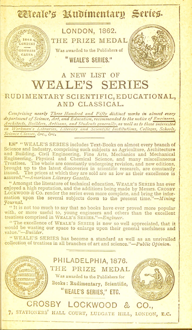 LONDON, 1862. THE PRIZE MEDAL Was awarded to tbe Publishers of WEALE'S SERIES. A NEW LIST OF WEALE'S SERIES RUDIMENTARY SCIENTIFIC,EDUCATIONAL, AND CLASSICAL. Comprising nearly Three Hundred and Ft/iy distinct works in almost every department of Science, Art, and Education, reconwtended to the notice of F.tip-ineers, Architects, llin'/dfrs. Artisans, and Sfzidcnts generally, as well as to those interested iit IVorknien's Libraries, Literary and Scientijic Institnfions, Colleges, Schools, Science Classes, lj?^c,, &^c»  WEALE'S SERIES includes Text-Books on almost every branch of Science and Industry, comprising such subjects as Agriculture, Architecture and _ Building, Civil Engineering, Fine Arts, Mechanics and Mechanical Engineering, Physical and Chemical Science, and many miscellaneous Treatises. The whole are constantly undergoing revision, and new editions, brought up to the latest discoveries in scientific research, are constantly issued. The prices at which they are sold are as low as their excellence is assured.—American Literary Gazette.  Amongst the literature of technical education, Weale's Series has ever enjoyed a high reputation, and the additions being made by Messrs. Crosby LOCKWOOD & Co. render the series even more complete, and bring the infor- mation upon the several subjects down to tlie present time.—Mining Journal.  It is not too much to say that no books have ever proved more popular with, or more useful to, young engineers and others than the excellent treatises comprised in Weale's Series.—Engineer. The excellence of Weale's Series is now so well appreciated, that it would be wasting our space to enlarge upon their general usefulness and .value.—Builder.  WEALE'S SERIES has become a standard as well as an unrivalled collection of treatises in all branches of art and science.—Public Opinion, PHILADELPHIA, 1876. THE PRIZE MEDAL Was awarded to the Publishers for Books: Rudimentary, Scientific, WEALE'S SERIES, ETC. CROSBY LOCKWOOD & CO.,