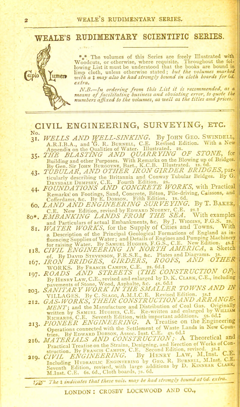 WEALE'S RTJDIMENTARY SCIENTIFIC SERIES. The volumes of this Series are freely Illustrated with Woodcuts, or otherwise, where requisite. Throughout the fol- lowing List it must he understood that the books are bound in limp cloth, unless otherwise stated ; but the volumes marked ■with a X may also be had strongly bound in cloth boards for 6d. extra, N.B.—In ordering from this List it is recommended, as a means of facilitating business and obviating error, to qiwte the numbers affixed to the volumes, as well as the titles and prices. CIVIL ENGINEERING, SURVEYING, ETC. 31.' WELLS AND WELL-SLNKING. By John Geo. Swindell, A.R.I.B.A., and 'G. R. Burnell, C.E. Revised Edition. AVith a New Appendix on the Qualities of Water. Illustrated. 2S. , 35. THE BLASTING AND QUARRYING OF STONE, for Building and other Purposes. With Remarks on the Blowmg up of Bridges. Bv Gen. Sir John BuRGOYNE, Bart., K.C.B. Illustrated, is. 6d. 43. TUBULAR, AND OTHER IRON GIRDER BRIDGES,-p^r- ticularly describing the Britannia and Conway Tubular Bridges. By G. Drysdale Dempsey, C.E. Fourth Edition. 2s. ,„ . , „ . , 44. FOUNDATIONS AND CONCRETE WORKS, with Practical Remarks on Footings, Sand, Concrete, Beton, Pile-driving, Caissons, and Cofferdams, 8cc. By E. Dobson. Fifth Edition, is. 6d. _ „ ^ 60. LAND AND ENGINEERING SURVEYING. By T. Baeer, C E. New Edition, revised by Edward Nugent, C.E. zs.t 80*. EMBANKING LANDS FROM THE SEA. With examples and Particulars of actual Embankments, &c. By J. Wiggins, F.G.S. 2s. 81. WATER WORKS, for the Supply of Cities and Towns. With a Description of the Principal Geological Formations of England as in- fluencing Supplies of Water; and Details of Engines and Pumping JIachincry for raising Water. By Samuel Hughes, F.G.S., C.E. New Edition. 45.* 118. CIVIL ENGINEERING IN NORTH AMERICA, a Sketch of. By David Stevenson, F.R.S.E., &c. P'a'es and Diagrams. 3s. 167. IRON BRIDGES, GIRDERS, ROOFS, Ax\D OTHER WORKS. Bv Francis Campin, C.E. 2s. 6d.t IQ7. ROADS AND STREETS (THE CONSTRUCTION OF). By Henry Law, C.E., revised and enlarged by D. K. Clark, C.E., including pavements of Stone, Wood, Asphalte, &c. 4?. 6ii;l ^^rrrjrc' srr^ 7A7 20V SANITARY WORK IN THE SMALLER TOWNS AND IN VILLAG1';S. By C. Slagg, A.M.T.C.E. Revised Edition, .is.t 212. GAS-WORKS, THEIR CONSTRUCTION AND ARRANGE- MENT; and the Manuf.-icture and Distribution of Coal G.os. Origin.-ilIy written by Samuel PIughes, C.E. Ke-writtcn and enlarged by \\ illiam Richards, C.E. Seventh Edition, with important additions. 5s. Gd.t 21% PIONEER ENGINEERING. A Treatise on the Engineering Operations connected with the Settlement of Waste Lands in New Coun- tries By-Edward DonsoN, Assoc. Inst. C.E. 4s. 6d.t . , j 216 MATERIALS AND CONSTRUCTION; A Theoretical and Practical Treatise on the Strains, D.-signing, and Erection of A\ orks of Con- struction. Bv Francis Camptn, C.E. Second Edition, revised 3.s.t aiQ. CIVIL ENGINEERING. By Henry Law, M.Inst. C.E. Including Hydraulic Engineering by Geo. R. Burnell, .M.Inst. C.fi. Seventh Edition, revl.,-d, with large additions by D. Kinnear ClarK, M.Inst. C.K. 6s. Od., Cloth boards. 7s. 6d. . The X indicates that these vols, may be had stro>igly^undatbd.jxtraj___