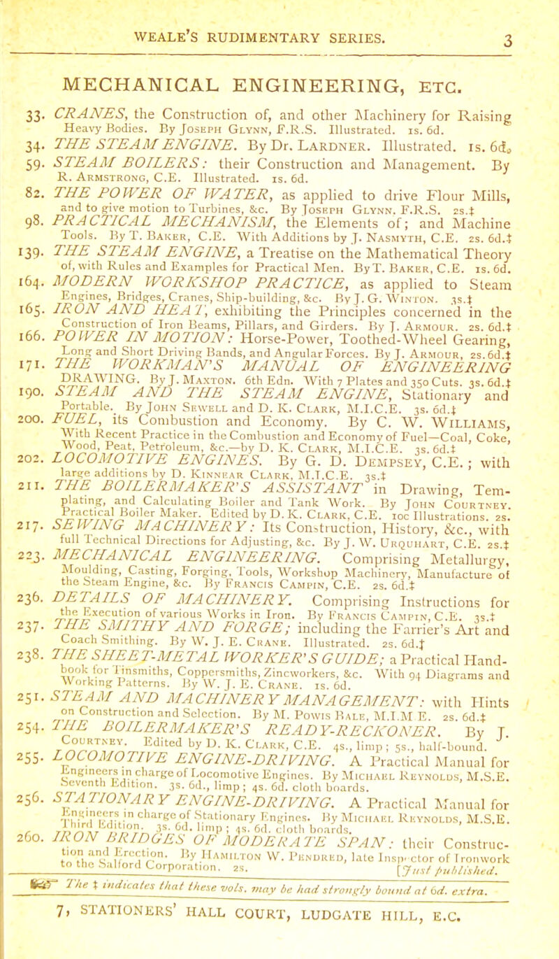 MECHANICAL ENGINEERING, ETC. 33, CRANES, the Construction of, and other INIachinery for Raising Heavy Bodies. By Joseph Glynn, F.R.S. Illustrated, is. 6d. 34. THE STEAM ENGINE. By Dr. Lardner. Illustrated, is. 6(f. 59. STEAM BOILERS: their Construction and Management. By R. Armstrong, C.E. Illustrated, is. 6d. 82. THE POWER OF WATER, as applied to drive Flour Mills, and to g-ive motion to Turbines, Sec. By Josiirn Glynn. F.R.S. 2s.t 98. PRACTICAL MECHANISM, the Elements of; and Machine Tools. By T. Baker, C.E. With Additions by J. Nasmyth, C.E. 2s. 6d..t 139. THE STEAM ENGINE, a Treatise on the Mathematical Theoiy of, with Rules and Examples for Practical Men. By T. Baker, C. E. is. 6d. 164. MODERN WORKSHOP PRACTICE, as applied to Steam Engines, Bridg-es, Cranes, Sliip-building, &c. By J. G. Winton. ^s.t 165. IRON AND HEAT, exhibiting the Principles concerned in the Construction of Iron Beams, Pillars, and Girders. By J- Armour. 2s. 6d.t 166. POWER IN MOTION: Horse-Power, Toothed-Wheel Gearing, Long and Short Driving Bands, and Angular Forces. By T. Armour, 2s.6d.t 171. THE WORKMAN'S MANUAL OF ENGINEERING DRAWING. ByJ.MAXTON. 6th Edn. With 7 Plates and 350 Cuts. is. 6d.± 190. STEAM AND THE STEAM ENGINE, Stationary and Portable. By John Sewell and D. K. Clark, M.I.C.E. 3s. od.i 200. FUEL, Its Combustion and Economy. By C. W. Williams, With Recent Practice in the Combustion and Economy of Fuel—Coal, Coke Wood, Peat, Petroleum, &c.—by D. K. Clark, M.I.C.E. is. 6d.t 202. LOCOMOTIVE ENGINES. By G. D. Dempsey, C.E. ; with large additions by D. Kinnear Clark, M.T.C E. 3s X 211. THE BOILERMAKER'S ASSISTANT in Drawing, Tern- plating, and Calculating Boiler and Tank Work. By John Courtney Boiler Maker. Edited by D. K. Clark, C.E. loc Illustrations. 2s. 217. SEWING MACHINERY: Its Construction, History, &c., with full Technical Directions for Adjusting, Sec. By J. W. Urquhart C E 2s t 223. MECHANICAL ENGINEERING. Comprising Metallurgy. Moulding, Casting, Forging. Tools, Workshop Machinery, Manufacture ol the Steam Engine, &c. By Francis Campin, C.E. 2s. 6d t 236. DETAILS OF MACHINERY. Comprising Instructions for J.'}'li!-'?5!;'°rLo< various Works in Iron. By Francis Campin, C.E. i^.t 237. THE SMITHY AND FORGE; including the Farrier's Art and Coach Smithing. By W. J. E. Crane. Illustrated. 2s. 6d.t 238. THE SHEET-METAL WORKER'S GUIDE; a Practical Hand- book for I insmiths. Coppersmiths, Zincworkers, &c. With 94 Diagrams and Working Patterns. By W. J. E. Crane, is. 6d. 2^1. STEAM AND MACHINERY MANAGEMENT: with Hints on Construction and Selection. By M, PowLS Bale, M.I M E 2s 6d ± 254. THE BOILERMAKER'S READY-RECKONER. By T Courtney. Edited by D. K. Clark. C.E. 4s., limp ; 5s., half-bound. 255. LOCOMOTIVE ENGINE-DRIVING. A Practical Manual for Engineers in charge of Locomotive Engines. By Michael Reynolds, M.S.E. .Seventh Edition. 3s. 6d., limp ; 4s. 6d. cloth boards. 256. STATIONARY ENGINE-DRIVING. A Practical Manual for Ens^ijicers ,n charge of .Stationary Engines. By Michael Reynolds, M.S.E. 260. IRON BRIDGES OF MODE RALE SPAN: their Construc- tlTl,''4^ .H-^M'^ON W. Pendred, late Ins,,, clor of I roiuvork to the-Salford Corporation. 2s. [j,,,/ /,u/,l,she<i. fer- 'Ike t indicales that the.e vols, may be had strongly bound at orf. extra.