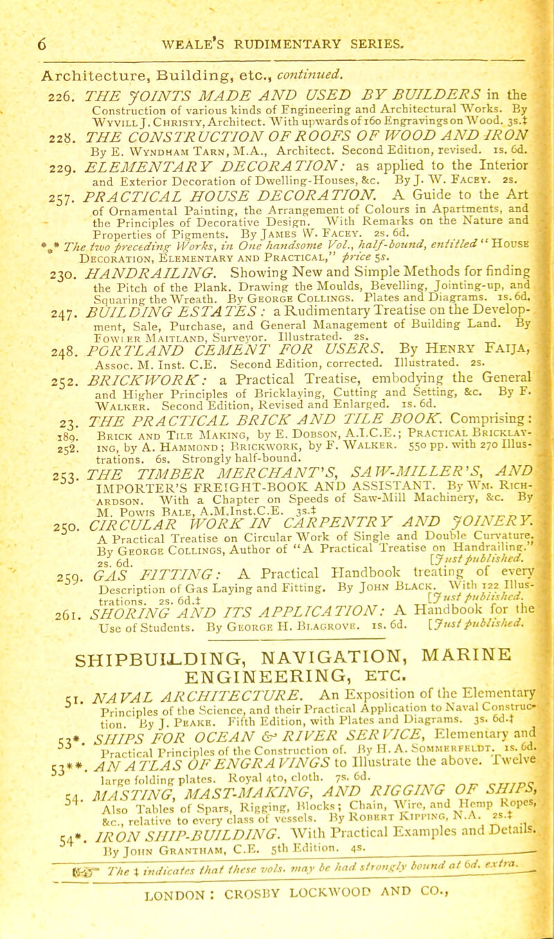 Architecture, Building, etc., continued. 226. THE JOINTS MADE AND USED BY BUILDERS in the Construction of various kinds of Engineering and Architectural Works. By AVyvill J. Christy, Architect. With upwards of 160 Engravings on Wood. 3s.t 22«. THE CONSTRUCTION OF ROOFS OF WOOD AND IRON By E. Wyndham Tarn, M.A., Architect. Second Edition, revised, is. Cd. 229. ELEMENTARY DECORATION: as applied to the Interior and Exterior Decoration of Dwelling-Houses, &c. ByJ. W. Facey. 2s. 257. PRACTICAL HOUSE DECORATION. A Guide to the Art of Ornamental Painting, the Arrangement of Colours in Apartments, and the Principles of Decorative Design. With Remarks on the Nature and Properties of Pigments. By James W. Facey. 2s. 6d. *a* The two preceding- Works, in One handsome Vol., half-bound, enhtled' House Decoration, Elementary and Practical, price 5^. 230. HANDRAILING. Showing New and Simple Methods for finding the Pitch of the Plank. Drawing the Moulds, Bevelling, Jointing-up, and Squaring the Wreath. By George Collings. Plates and Diagrams. is.6d. 247. BUILDING ESTA TES : a Rudimentaiy Treatise on the Develop- ment, Sale, Purchase, and General Management of Building Land. By Fowl ER Maitland, Suri-eyor. Illustrated, zs. 248. PORTLAND CEMENT FOR USERS. By Henry Faija, Assoc. M. Inst. C.E. Second Edition, corrected. Illustrated. 2s. 252. BRICKWORK: a Practical Treatise, embodying the General and Higher Principles of Bricklaying, Cutting and Setting, &c. By F. Walker. Second Edition, Revised and Enlarged, is. 6d. 23. THE PRACTICAL BRICK AND TILE BOOK. Comprising; 189 Brick and Tile Making, by E. Dobson, A.I.C.E. ; Practical Bricklay 252. ING, by A. Hammond ; Brickwork, by F. Walker. 550 pp. with 270 Illus trations. 6s. Strongly half-bound. ZKx THE TIMBER MERCHANT'S, SAW-MILLER'S, AN. IMPORTER'S FREIGHT-BOOK AND ASSISTANT. By Wm. Rich ARDSON. With a Chapter on Speeds of Saw-MiU Machinery, &c. B M. Powis Bale, A.M.Inst.C.E. js.t 250. CIRCULAR WORK IN CARPENTRY AND JOIi\ER A Practical Treatise on Circular Work of Single and Double Curi'ature Bv George Collings, Author of A Practical Treatise on Handraihng. 2s 6d \_Jusipublished. 2qQ GAS FITTING: A Pracrical Handbook tienling of eve Description of Gas Laying and Fitting. By John Black With 122 I!lu trations. 2S. 6d.t ^ ,^ ^ -^PA* ' 261. SHORING AND ITS APPLICATION: A Handbook for ih Use of Students. By George H. Bi.agrovi!. is. 6d. [Jusf Published. SHIPBUII-DING, NAVIGATION, MARINE ENGINEERING, ETC. CI. NA VAL ARCHITECTURE. An Exposition of (he Elementary Principles of the Science, and their Practical Application to Naval Construc- tion By J. Peake. Fifth Edition, with Plates and Diagrams. 3s. 6d.t SHIPS FOR OCEAN RIVER SERVICE, Elemeniary and * Practic-il Principles of the Construction of. By H. A. Sommerfeldt. is. 6d. S3**. AN ATLAS OF ENGRA VINGS to Illustrate the above. Twelve large folding plates. Royal 4to, cloth. 7s. ^d. MASTING MAST.MAKING, AND RIGGING OF SHIPS, Also Tables of Sp.irs, Rigging, Blocks ; Chain, Wire, and Hemp Ropes, &c., relative to every class of vessels. By Rohert Kipping, N...\. 2s.t 54*. IRON SHIP-BUILDING. With Practical Examples and Details. ]!y John Grantham, C.E. 5th Edition. 4s. (jf^ The % indicates that these vols, may be had stroiigly bound at 6d. extra. 54-