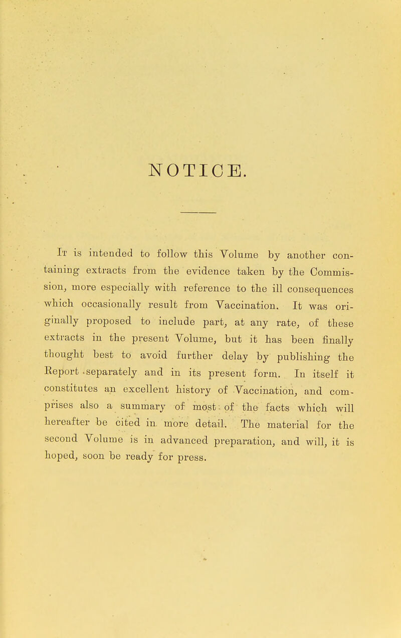 NOTICE. It is intended to follow this Volume by another con- taining extracts from the evidence taken by the Commis- sion, more especially with reference to the ill consequences which occasionally result from Vaccination. It was ori- ginally proposed to include part, at any rate, of these extracts in the present Volume, but it has been finally thought best to avoid further delay by publishing the Report -separately and in its present form. In itself it constitutes an excellent history of Vaccination, and com- prises also a summary of most: of the facts which will hereafter be cited in. more detail. The material for the second Volume is in advanced preparation, and will, it is hoped, soon be ready for press.