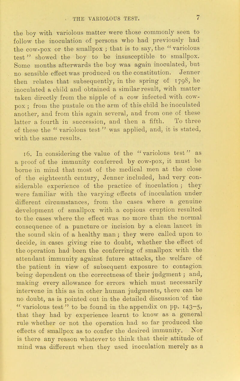 THE VARIOLOUS TEST. the boy with variolous matter were those commonly seen to follow the inoculation of persons who had previously had the cow-pox or the smallpox ; that is to say, the variolous test showed the boy to be insusceptible to smallpox. Some months afterwards the boy was again inoculated, but no sensible effect was produced on the constitution. Jenner then relates that subsequently, in the spring of 1798, he inoculated a child and obtained a similar result, with matter taken directly from the nipple of a cow infected with cow- pox ; from the pustule on the arm of this child he inoculated another, and from this again several, and from one of these latter a fourth in succession, and then a fifth. To three of these the  variolous test was applied, and, it is stated, with the same results. 16. In considering the value of the variolous test as a proof of the immunity conferred by cow-pox, it must be borne in mind that most of the medical men at the close of the eighteenth century, Jenner included, had very con- siderable experience of the practice of inoculation ; they were familiar with the varying effects of inoculation under different circumstances, from the cases where a genuine development of smallpox with a copious eruption resulted to the cases where the effect was no more than the normal consequence of a puncture or incision by a clean lancet in the sound skin of a healthy man; they were called upon to decide, in cases giving rise to doubt, whether the effect of the operation had been the conferring of smallpox with the attendant immunity against future attacks, the welfare of the patient in view of subsequent exposure to contagion being dependent on the correctness of their judgment; and, making every allowance for errors which must necessarily intervene in this as in other human judgments, there can be no doubt, as is pointed out in the detailed discussion of the  variolous test to be found in the appendix on pp. 143—5, that they had by experience learnt to know as a general rule whether or not the operation had so far produced the effects of smallpox as to confer the desired immunity. Nor is there any reason whatever to think that their attitude of mind was different when they used inoculation merely as a