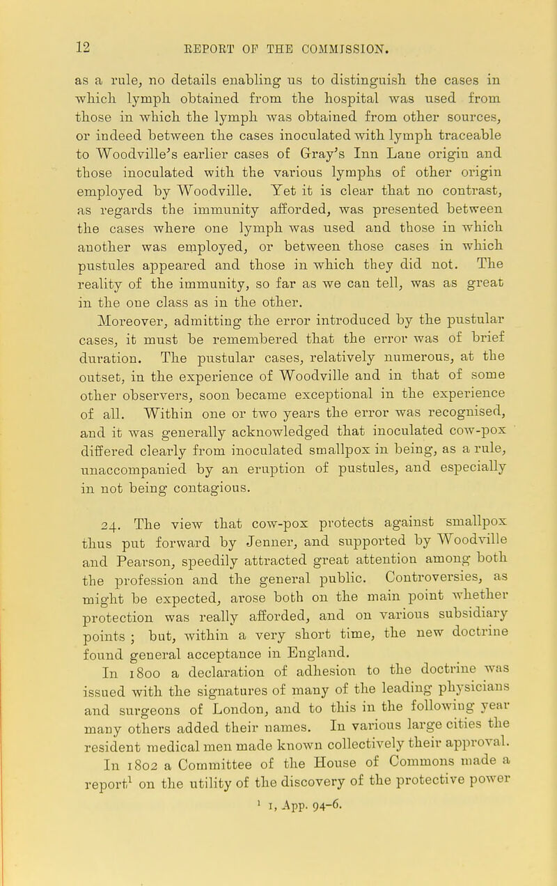 as a rule, no details enabling us to distinguish the cases in which lymph obtained from the hospital was used from those in which the lymph was obtained from other sources, or iudeed between the cases inoculated with lymph traceable to Woodville's earlier cases of Gray's Inn Lane origin and those inoculated with the various lymphs of other origin employed by Woodville. Yet it is clear that no contrast, as regards the immunity afforded, was presented between the cases where one lymph was used and those in which another was employed, or between those cases in which pustules appeared and those in which they did not. The reality of the immunity, so far as we can tell, was as great in the one class as in the other. Moreover, admitting the error introduced by the pustular cases, it must be remembered that the error was of brief duration. The pustular cases, relatively numerous, at the outset, in the experience of Woodville and in that of some other observers, soon became exceptional in the experience of all. Within one or two years the error was recognised, and it was generally acknowledged that inoculated cow-pox differed clearly from inoculated smallpox in being, as a rule, unaccompanied by an eruption of pustules, and especially in not being contagious. 24. The view that cow-pox protects against smallpox thus put forward by Jenner, and supported by Woodville and Pearson, speedily attracted great attention among both the profession and the general public. Controversies, as might be expected, arose both on the main point whether protection was really afforded, and on various subsidiary points ; but, within a very short time, the new doctrine found general acceptance in England. In 1800 a declaration of adhesion to the doctrine was issued with the signatures of many of the leading physicians and surgeons of London, and to this in the following year many others added their names. In various large cities the resident medical men made known collectively their approval. In 1802 a Committee of the House of Commons made a report1 on the utility of the discovery of the protective power