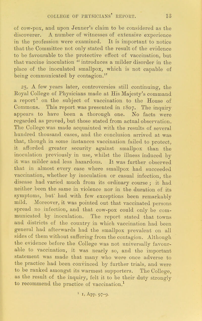 of cow-pox, and upon Jenner's claim to be considered as the discoverer. A number of witnesses of extensive experience in the profession were examined. It is important to notice that the Committee not only stated the result of the evidence to be favourable to the protective effect of vaccination, but that vaccine inoculation introduces a milder disorder in the place of the inoculated smallpox, which is not capable of being communicated by contagion. 25. A few years later, controversies still continuing, the Eoyal College of Physicians made at His Majesty's command a report1 on the subject of vaccination to the House of Commons. This report was presented in 1807. The inquiry appears to have been a thorough one. No facts were regarded as proved, but those stated from actual observation. The College was made acquainted with the results of several hundred thousand cases, and the conclusion arrived at was that, though in some instances vaccination failed to protect, it afforded greater security against smallpox than the inoculation previously in use, whilst the illness induced by it was milder and less hazardous. It was further observed that in almost every case where smallpox had succeeded vaccination, whether by inoculation or casual infection, the disease had varied much from its ordinary course ; it had neither been the same in violence nor in the duration of its symptoms, but' had with few exceptions been remarkably mild. Moreover, it was pointed out that vaccinated persons spread no infection, and that cow-pox could only be com- municated by inoculation. The report stated that towns and districts of the country in which vaccination had been general had afterwards had the smallpox prevalent on all sides of them without suffering from the contagion. Although the evidence before the College was not universally favour- able to vaccination, it was nearly so, and the important statement was made that many who were once adverse to the practice had been convinced by further trials, and were to be ranked amongst its warmest supporters. The College, as the result of the inquiry, felt it to be their duty strongly to recommend the practice of vaccination.1