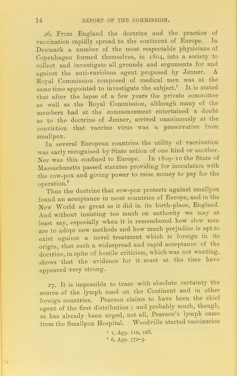 26. From England the doctrine and the practice of vaccination rapidly spread to the continent of Europe. In Denmark a number of the most respectable physicians of Copenhagen formed themselves, in 1804, into a society to collect and investigate all grounds and arguments for and against the anti-variolous agent proposed by Jenner. A Eoyal Commission composed of medical men was at the same time appointed to investigate the subject.1 It is stated that after the lapse of a few years the private committee as well as the Eoyal Commission, although many of the members had at the commencement entertained a doubt as to the doctrine of Jenner, arrived unanimously at the conviction that vaccine virus was a preservative from smallpox. In several European countries the utility of vaccination was early recognised by State action of one kind or another. Nor was this confined to Europe. In 1809-10 the State of Massachusetts passed statutes providing for inoculation with the cow-pox and giving power to raise money to pay for the operation.2 Thus the doctrine that cow-pox protects against smallpox found an acceptance in most countries of Europe, and in the New World as great as it did in its birth-place, England. And without insisting too much on authority we may at least say, especially when it is remembered how slow men are to adopt new methods and how much prejudice is apt to exist against a novel treatment which is foreign in its origin, that such a widespread and rapid acceptance of the doctrine, in spite of hostile criticism, which was not wanting, shows that the evidence for it must at the time have appeared very strong. 27. It is impossible to trace with absolute certainty the source of the lymph used on the Continent and in other foreign countries. Pearson claims to have been the chief agent of the first distribution ; and probably much, though, as has already been urged, not all, Pearson's lymph came from the Smallpox Hospital. Woodville started vaccination 1 i, App. no, 108. 2 6, App. 772-3-