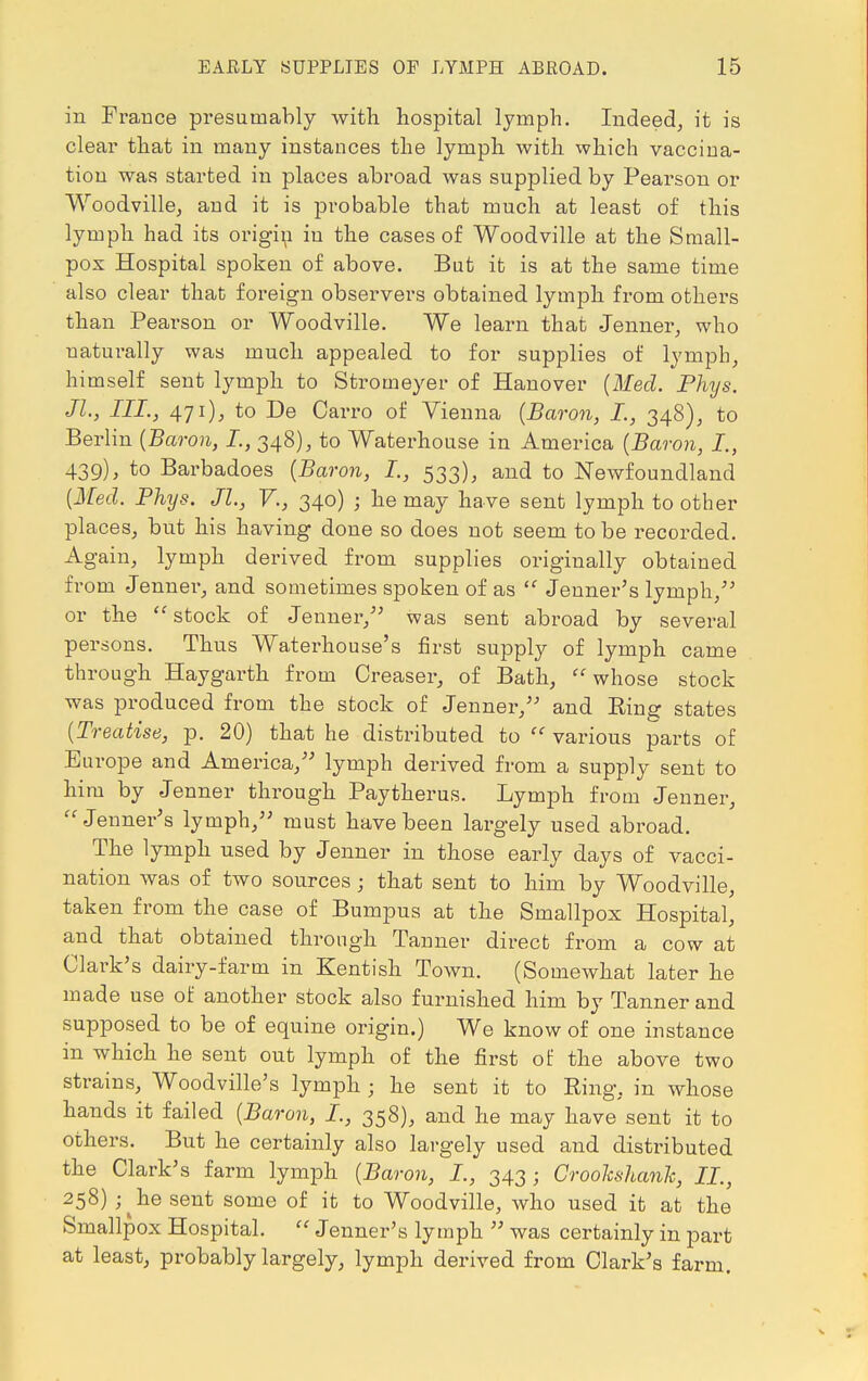 in France presumably with hospital lymph. Indeed, it is clear that in many instances the lymph with which vaccina- tion was started in places abroad was supplied by Pearson or Woodville, and it is probable that much at least of this lymph had its origin in the cases of Woodville at the Small- pox Hospital spoken of above. But it is at the same time also clear that foreign observers obtained lymph from others than Pearson or Woodville. We learn that Jenner, who naturally was much appealed to for supjjlies of lymph, himself sent lymph to Stromeyer of Hanover (Med. Phys. JL, III., 471), to De Carro of Vienna (Baron, I., 348), to Berlin (Baron, I., 348), to Waterhouse in America (Baron, I., 439), to Barbadoes (Baron, I., 533), and to Newfoundland (Med. Phxjs. Jl., V., 340) ; he may have sent lymph toother places, but his having done so does not seem to be recorded. Again, lymph derived from supplies originally obtained from Jenner, and sometimes spoken of as  Jenner's lymph/' or the stock of Jenner, was sent abroad by several persons. Thus Waterhouse's first supply of lymph came through Haygarth from Creaser, of Bath, whose stock was produced from the stock of Jenner/' and Eing states (Treatise, p. 20) that he distributed to  various parts of Europe and America, lymph derived from a supply sent to him by Jenner through Paytherus. Lymph from Jenner, Jenner's lymph/' must have been largely used abroad. The lymph used by Jenner in those early days of vacci- nation was of two sources • that sent to him by Woodville, taken from the case of Burnpus at the Smallpox Hospital, and that obtained through Tanner direct from a cow at Clark's dairy-farm in Kentish Town. (Somewhat later he made use of another stock also furnished him by Tanner and supposed to be of equine origin.) We know of one instance in which he sent out lymph of the first of the above two strains, Woodville's lymph ; he sent it to Ring, in whose hands it failed (Baron, I., 358), and he may have sent it to others. But he certainly also largely used and distributed the Clark's farm lymph (Baron, I., 343; Croohshanh, IL, 258) ;^he sent some of it to Woodville, who used it at the Smallpox Hospital.  Jenner's lymph  was certainly in part at least, probably largely, lymph derived from Clark's farm.