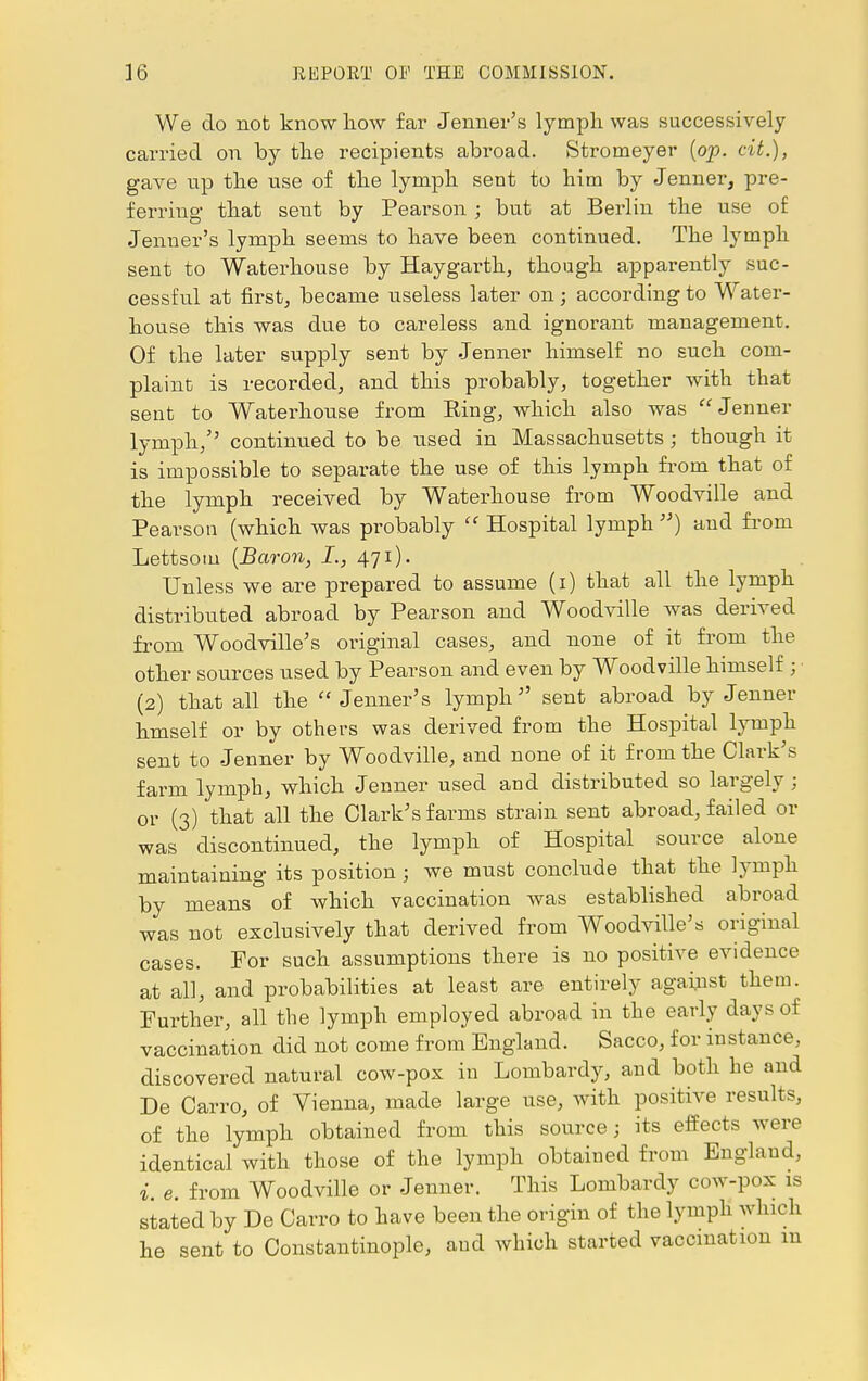 We do not know how far Jenner's lymph was successively carried on by the recipients abroad. Stromeyer (op. cit.), gave up the use of the lymph sent to him by Jenner, pre- ferring that sent by Pearson; but at Berlin the use of Jenner's lymph seems to have been continued. The lymph sent to Waterhouse by Haygarth, though apparently suc- cessful at first, became useless later on; according to Water- house this was due to careless and ignorant management. Of the later supply sent by Jenner himself no such com- plaint is recorded, and this probably, together with that sent to Waterhouse from King, which also was Jenner lymph/' continued to be used in Massachusetts; though it is impossible to separate the use of this lymph from that of the lymph received by Waterhouse from Woodville and Pearson (which was probably  Hospital lymph ) and from Lettsom (Baron, I., 471). Unless we are prepared to assume (1) that all the lymph distributed abroad by Pearson and Woodville was derived from Woodville's original cases, and none of it from the other sources used by Pearson and even by Woodville himself ; (2) that all the Jenner's lymph sent abroad by Jenner hmself or by others was derived from the Hospital lymph sent to Jenner by Woodville, and none of it from the Clark's farm lymph, which Jenner used and distributed so largely ; or (3) that all the Clark's farms strain sent abroad, failed or was discontinued, the lymph of Hospital source alone maintaining its position j we must conclude that the lymph by means of which vaccination was established abroad was not exclusively that derived from Woodville's original cases. For such assumptions there is no positive evidence at all, and probabilities at least are entirely against them. Further, all the lymph employed abroad in the early days of vaccination did not come from England. Sacco, for instance, discovered natural cow-pox in Lombardy, and both he and De Carro, of Vienna, made large use, with positive results, of the lymph obtained from this source; its effects were identical with those of the lymph obtained from England, i e. from Woodville or Jenner. This Lombardy cow-pox is stated by De Carro to have been the origin of the lymph which he sent to Constantinople, aud which started vaccination m