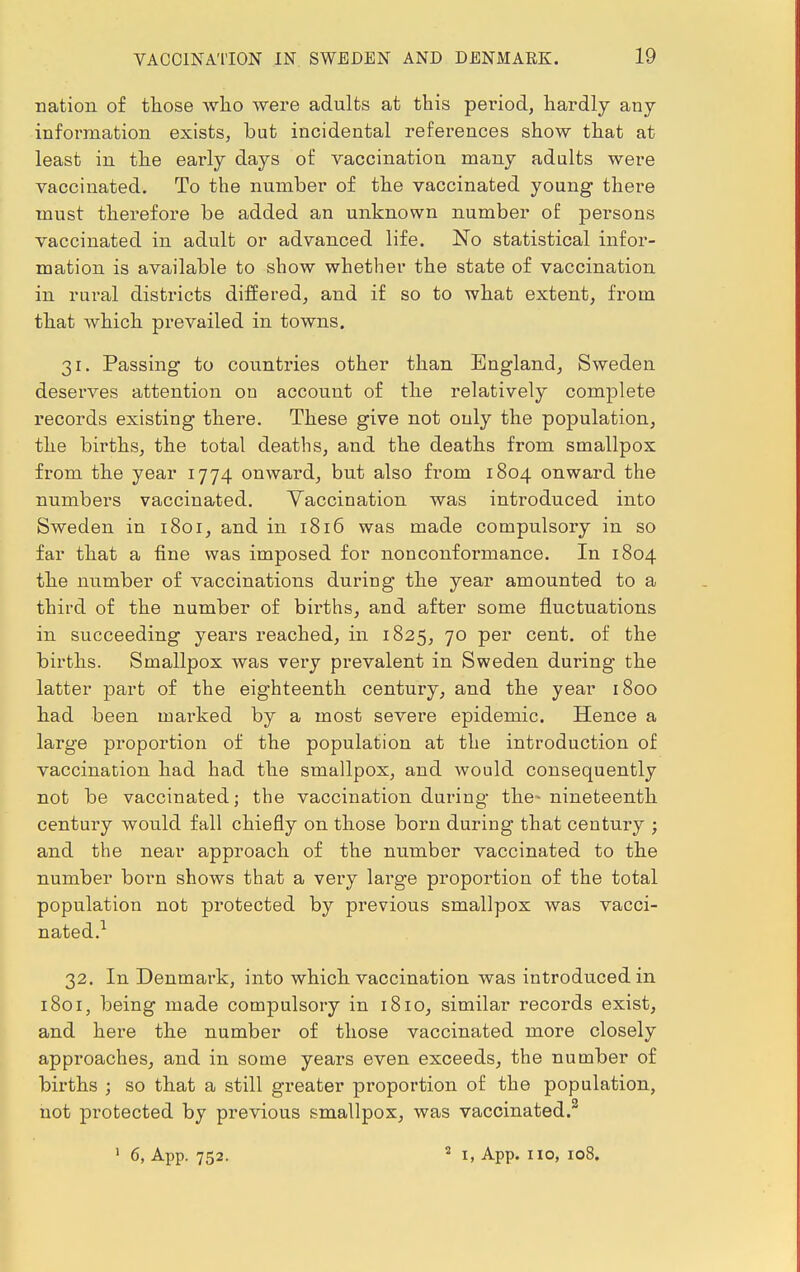 nation of those who were adults at this period, hardly any information exists, but incidental references show that at least in the early days of vaccination many adults were vaccinated. To the number of the vaccinated young there must therefore be added an unknown number of persons vaccinated in adult or advanced life. No statistical infor- mation is available to show whether the state of vaccination in rural districts differed, and if so to what extent, from that which prevailed in towns. 31. Passing to countries other than England, Sweden deserves attention on account of the relatively complete records existing there. These give not only the population, the births, the total deaths, and the deaths from smallpox from the year 1774 onward, but also from 1804 onward the numbers vaccinated. Vaccination was introduced into Sweden in 1801, and in 1816 was made compulsory in so far that a fine was imposed for nonconformance. In 1804 the number of vaccinations during the year amounted to a third of the number of births, and after some fluctuations in succeeding years reached, in 1825, 70 per cent, of the births. Smallpox was very prevalent in Sweden during the latter part of the eighteenth century, and the year 1800 had been marked by a most severe epidemic. Hence a large proportion of the population at the introduction of vaccination had had the smallpox, and would consequently not be vaccinated; the vaccination during the- nineteenth century would fall chiefly on those born during that century ; and the near approach of the number vaccinated to the number born shows that a very lai'ge proportion of the total population not protected by previous smallpox was vacci- nated.1 32. In Denmark, into which vaccination was introduced in 1801, being made compulsory in 1810, similar records exist, and here the number of those vaccinated more closely approaches, and in some years even exceeds, the number of births ; so that a still greater proportion of the population, not protected by previous smallpox, was vaccinated.