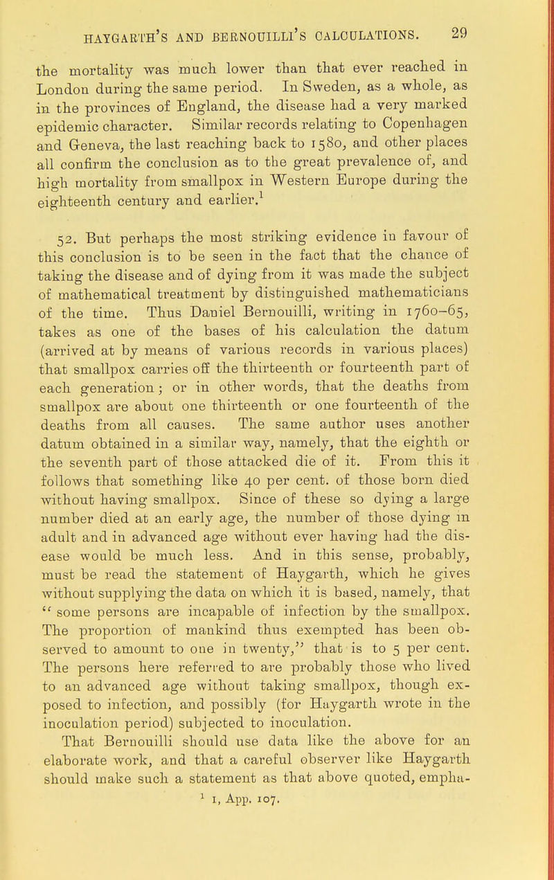 HAYGARTH'S AND BERNOUILLl's CALCULATIONS. the mortality was much lower than that ever reached in London during the same period. In Sweden, as a whole, as in the provinces of England, the disease had a very marked epidemic character. Similar records relating to Copenhagen and Geneva, the last reaching back to 1580, and other places all confirm the conclusion as to the great prevalence of, and high mortality from smallpox in Western Europe during the eighteenth century and earlier.1 52. But perhaps the most striking evidence in favour of this conclusion is to be seen in the fact that the chance of taking the disease and of dying from it was made the subject of mathematical treatment by distinguished mathematicians of the time. Thus Daniel Bernouilli, writing in 1760-65, takes as one of the bases of his calculation the datum (arrived at by means of various records in various places) that smallpox carries off the thirteenth or fourteenth part of each generation; or in other words, that the deaths from smallpox are about one thirteenth or one fourteenth of the deaths from all causes. The same author uses another datum obtained in a similar way, namely, that the eighth or the seventh part of those attacked die of it. From this it follows that something like 40 per cent, of those born died without having smallpox. Since of these so dying a large number died at an early age, the number of those dying m adult and in advanced age without ever having had the dis- ease would be much less. And in this sense, probably, must be read the statement of Haygarth, which he gives without supplying the data on which it is based, namely, that  some persons are incapable of infection by the smallpox. The proportion of mankind thus exempted has been ob- served to amount to one in twenty, that is to 5 per cent. The persons here referred to are probably those who lived to an advanced age without taking smallpox, though ex- posed to infection, and possibly (for Haygarth wrote in the inoculation period) subjected to inoculation. That Bernouilli should use data like the above for an elaborate work, and that a careful observer like Haygarth should make such a statement as that above quoted, empha-