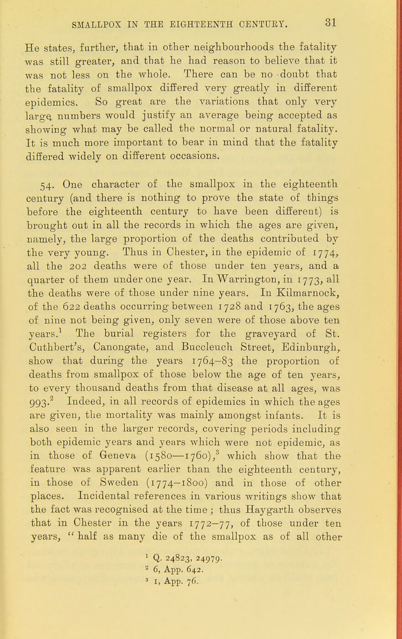 SMALLPOX IN THE EIGHTEENTH OENTUEY. He states, further, that in other neighbourhoods the fatality was still greater, and that he had reason to believe that it was not less on the whole. There can be no doubt that the fatality of smallpox differed very greatly in different epidemics. So great are the variations that only very large, numbers would justify an average being accepted as showing what may be called the normal or natural fatality. It is much more important to bear in mind that the fatality differed widely on different occasions. 54. One character of the smallpox in the eighteenth century (and there is nothing to prove the state of things before the eighteenth century to have been different) is brought out in all the records in which the ages are given, namely, the large proportion of the deaths contributed by the very young. Thus in Chester, in the epidemic of 1774, all the 202 deaths were of those under ten years, and a quarter of them under one year. In Warrington, in 1773, all the deaths were of those under nine years. In Kilmarnock, of the 622 deaths occurring between 1728 and 1763, the ages of nine not being given, only seven were of those above ten years.1 The burial registers for the graveyard of St. Cuthbert's, Canongate, and Buccleuch Street, Edinburgh,, show that during the years 1764—83 the proportion of deaths from smallpox of those below the age of ten years, to every thousand deaths from that disease at all ages, was 993.2 Indeed, in all records of epidemics in which the ages are given, the mortality was mainly amongst infants. It is also seen in the larger records, covering- periods including both epidemic years and years which were not epidemic, as in those of Geneva (1580—1760),3 which show that the feature was apparent earlier than the eighteenth century, in those of Sweden (1774—1800) and in those of other places. Incidental references in various writings show that the fact was recognised at the time ; thus Haygarth observes that in Chester in the years 1772—77, of those under ten years,  half as many die of the smallpox as of all other 1 Q. 24823, 24979. 2 6, App. 642.