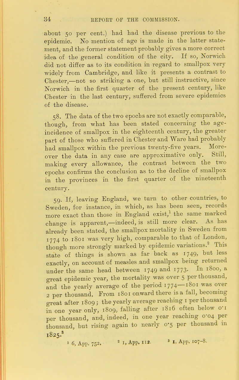 about 50 per cent.) had had the disease previous to the epidemic. No mention of age is made in the latter state- ment, and the former statement probably gives a more correct idea of the general condition of the city. If so, Norwich did not differ as to its condition in regard to smallpox very widely from Cambridge, and like it presents a contrast to Chester,—not so striking a one, but still instructive, since Norwich in the first quarter of the present century, like Chester in the last century, suffered from severe epidemics of the disease. 58. The data of the two epochs are not exactly comparable, though, from what has been stated concerning the age- incidence of smallpox in the eighteenth century, the greater part of those who suffered in Chester and Ware had probably had smallpox within the previous twenty-five years. More- over the data in any case are approximative only. Still, making every allowance, the contrast between the two epochs confirms the conclusion as to the decline of smallpox in the provinces in the first quarter of the nineteenth century. 59. If, leaving England, we turn to other countries, to Sweden, for instance, in which, as has been seen, records more exact than those in England exist,1 the same marked change is apparent,—indeed, is still more clear. As has already been stated, the smallpox mortality in Sweden from 1774 to 1801 was very high, comparable to that of London, though more strongly marked by epidemic variations.2 This state of things is shown as far back as 1749, but less exactly, on account of measles and smallpox being returned under the same head between 1749 and 1773. In 1800, a great epidemic year, the mortality was over 5 per thousand, and the yearly average of the period 1774—1801 was over 2 per thousand. From 1801 onward there is a fall, becoming- great after 1809; the yearly average reaching 1 per thousand in one year only, 1809, falling after 1816 often below oi per thousand, and, indeed, in one year reaching 0-04 per thousand, but rising again to nearly 0-5 per thousand in 1825.8 1 6, App. 752. 2 I. App. ii2- 3 I. A.pp. 107-8.