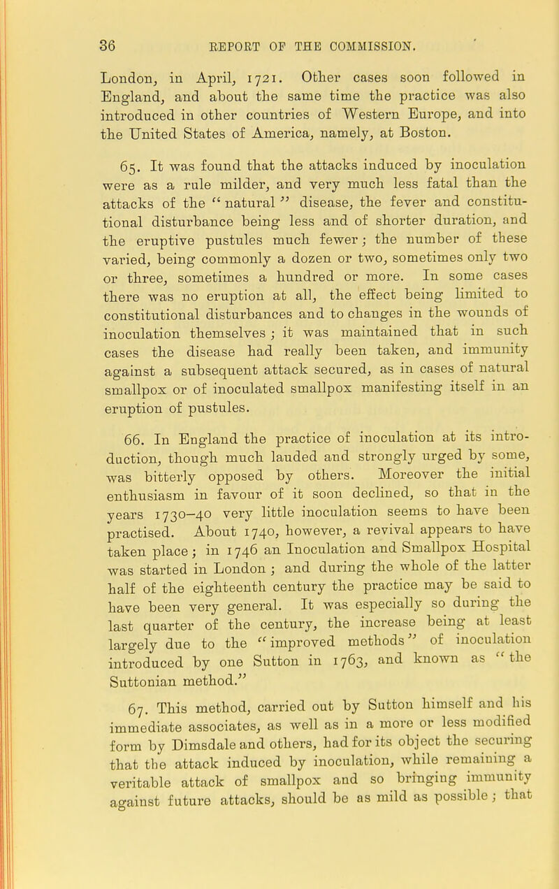 London, in April, 1721. Other cases soon followed in England, and about the same time the practice was also introduced in other countries of Western Europe, and into the United States of America, namely, at Boston. 65. It was found that the attacks induced by inoculation were as a rule milder, and very much less fatal than the attacks of the  natural  disease, the fever and constitu- tional disturbance being less and of shorter duration, and the eruptive pustules much fewer; the number of these varied, being commonly a dozen or two, sometimes only two or three, sometimes a hundred or more. In some cases there was no eruption at all, the effect being limited to constitutional disturbances and to changes in the wounds of inoculation themselves; it was maintaiued that in such cases the disease had really been taken, and immunity against a subsequent attack secured, as in cases of natural smallpox or of inoculated smallpox manifesting itself in an eruption of pustules. 66. In England the practice of inoculation at its intro- duction, though much lauded and strongly urged by some, was bitterly opposed by others. Moreover the initial enthusiasm in favour of it soon declined, so that in the years 1730-40 very little inoculation seems to have been practised. About 1740, however, a revival appears to have taken place; in 1746 an Inoculation and Smallpox Hospital was started in London ; and during the whole of the latter half of the eighteenth century the practice may be said to have been very general. It was especially so during the last quarter of the century, the increase being at least largely due to the improved methods of inoculation introduced by one Sutton in 1763, and known as  the Suttonian method. 67. This method, carried out by Sutton himself and his immediate associates, as well as in a more or less modified form by Dimsdaleand others, had for its object the securing that the attack induced by inoculation, while remaining a veritable attack of smallpox and so bringing immunity against future attacks, should be as mild as possible; that