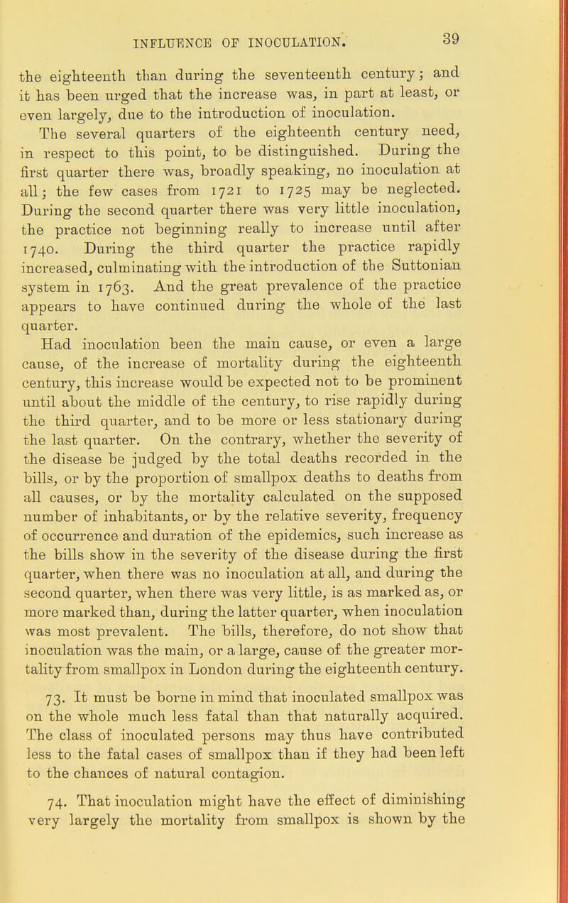 the eighteenth than during the seventeenth century; and it has been urged that the increase was, in part at least, or even largely, due to the introduction of inoculation. The several quarters of the eighteenth century need, in respect to this point, to be distinguished. During the first quarter there was, broadly speaking, no inoculation at all; the few cases from 1721 to 1725 may be neglected. During the second quarter there was very little inoculation, the practice not beginning really to increase until after 1740. During the third quarter the practice rapidly increased, culminating with the introduction of the Suttonian system in 1763. And the great prevalence of the practice appears to have continued during the whole of the last quarter. Had inoculation been the main cause, or even a large cause, of the increase of mortality during the eighteenth century, this increase would be expected not to be prominent until about the middle of the century, to rise rapidly during the third quarter, and to be more or less stationary during the last quarter. On the contrary, whether the severity of the disease be judged by the total deaths recorded in the bills, or by the proportion of smallpox deaths to deaths from all causes, or by the mortality calculated on the supposed number of inhabitants, or by the relative severity, frequency of occurrence and duration of the epidemics, such increase as the bills show in the severity of the disease during the first quarter, when there was no inoculation at all, and during the second quarter, when there was very little, is as marked as, or more max-ked than, during the latter quarter, when inoculation was most prevalent. The bills, therefore, do not show that inoculation was the main, or a large, cause of the greater mor- tality from smallpox in London during the eighteenth century. 73. It must be borne in mind that inoculated smallpox was on the whole much less fatal than that naturally acquired. The class of inoculated persons may thus have contributed less to the fatal cases of smallpox than if they had been left to the chances of natural contagion. 74. That inoculation might have the effect of diminishing very largely the mortality from smallpox is shown by the