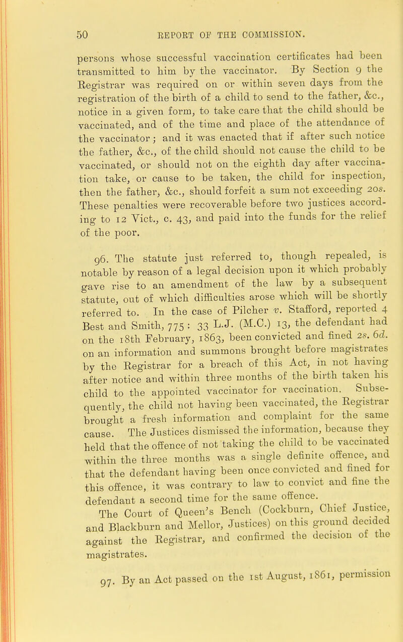 persons whose successful vaccination certificates had been transmitted to him by the vaccinator. By Section 9 the Kegistrar was required on or within seven days from the registration of the birth of a child to send to the father, &o.3 notice in a given form, to take care that the child should be vaccinated, and of the time and place of the attendance of the vaccinator j and it was enacted that if after such notice the father, &c, of the child should not cause the child to be vaccinated, or should not on the eighth day after vaccina- tion take, or cause to be taken, the child for inspection, then the father, &c, should forfeit a sum not exceeding 20s. These penalties were recoverable before two justices accord- ing to 12 Vict., c. 43, and paid into the funds for the relief of the poor. 96. The statute just referred to, though repealed, is notable by reason of a legal decision upon it which probably gave rise to an amendment of the law by a subsequent statute, out of which difficulties arose which will be shortly referred to. In the case of Pilcher v. Stafford, reported 4 Best and Smith, 775 : 33 L-J- (M'C') l3> the defendant had on the 18th February, 1863, been convicted and fined 2S. 6d. on an information and summons brought before magistrates by the Kegistrar for a breach of this Act, in not having after notice and within three months of the birth taken his child to the appointed vaccinator for vaccination. Subse- quently, the child not having been vaccinated, the Registrar brought a fresh information and complaint for the same cause. The Justices dismissed the information, because they held that the offence of not taking the child to be vaccinated within the three months was a single definite offence, and that the defendant having been once convicted and fined for this offence, it was contrary to law to convict and fine the defendant a second time for the same offence. The Court of Queen's Bench (Cockburn, Chief Justice, and Blackburn and Mellor, Justices) on this ground decided against the Registrar, and confirmed the decision of the magistrates. 97. By an Act passed on the 1st August, 1861, permission