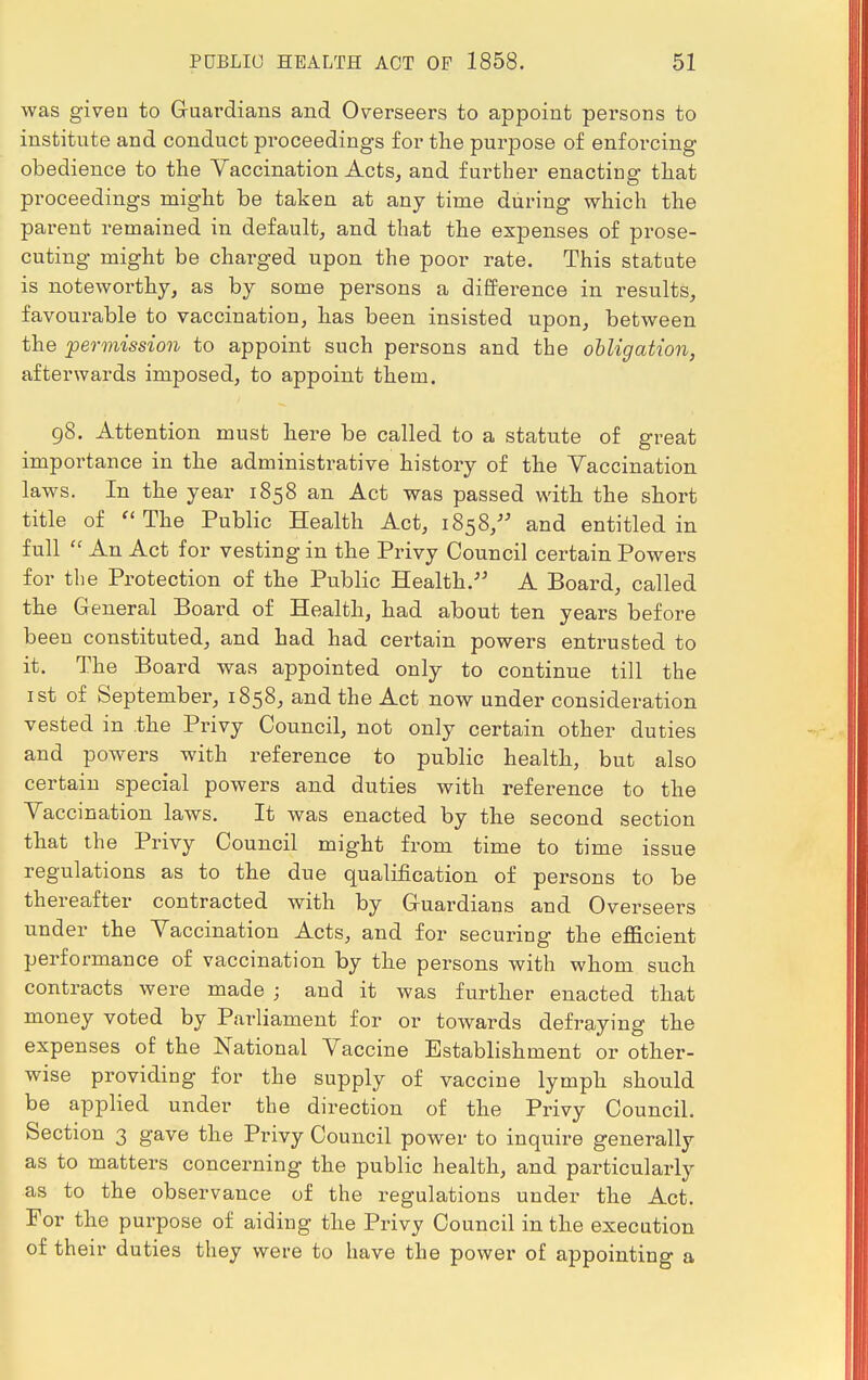 was given to Guardians and Overseers to appoint persons to institute and conduct proceedings for the purpose of enforcing obedience to the Vaccination Acts, and further enacting that proceedings might be taken at any time during which the parent remained in default, and that the expenses of prose- cuting might be charged upon the poor rate. This statute is noteworthy, as by some persons a difference in results, favourable to vaccination, has been insisted upon, between the permission to appoint such persons and the obligation, afterwards imposed, to appoint them. 98. Attention must here be called to a statute of great importance in the administrative history of the Vaccination laws. In the year 1858 an Act was passed with the short title of The Public Health Act, 1858, and entitled in full  An Act for vesting in the Privy Council certain Powers for the Protection of the Public Health. A Board, called the General Board of Health, had about ten years before been constituted, and had had certain powers entrusted to it. The Board was appointed only to continue till the 1st of September, 1858, and the Act now under consideration vested in the Privy Council, not only certain other duties and powers with reference to public health, but also certain special powers and duties with reference to the Vaccination laws. It was enacted by the second section that the Privy Council might from time to time issue regulations as to the due qualification of persons to be thereafter contracted with by Guardians and Overseers under the Vaccination Acts, and for securing the efficient performance of vaccination by the persons with whom such contracts were made ; and it was further enacted that money voted by Parliament for or towards defraying the expenses of the National Vaccine Establishment or other- wise providing for the supply of vaccine lymph should be applied under the direction of the Privy Council. Section 3 gave the Privy Council power to inquire generally as to matters concerning the public health, and particularly as to the observance of the regulations under the Act. For the purpose of aiding the Privy Council in the execution of their duties they were to have the power of appointing a