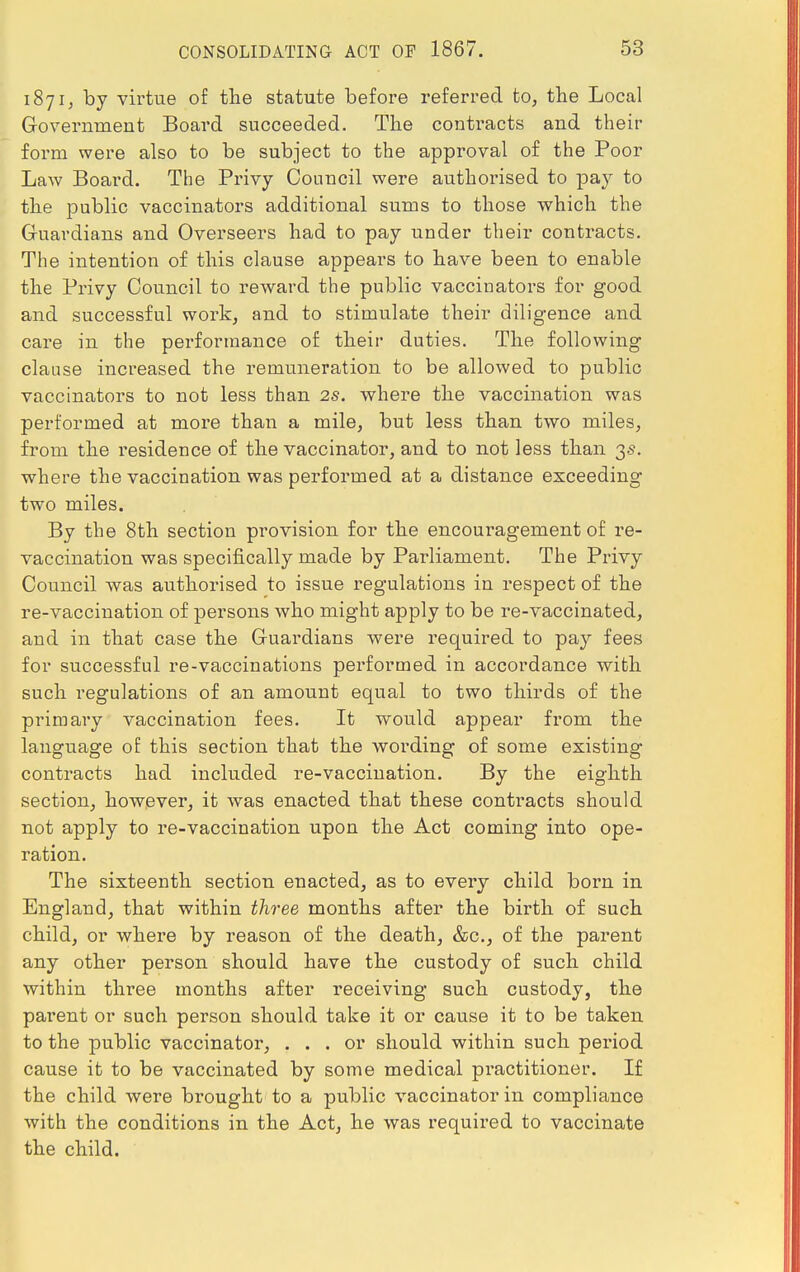 1871, by virtue of the statute before referred to, the Local Government Board succeeded. The contracts and their form were also to be subject to the approval of the Poor Law Board. The Privy Council were authorised to pay to the public vaccinators additional sums to those which the Guardians and Overseers had to pay under their contracts. The intention of this clause appears to have been to enable the Privy Council to reward the public vaccinators for good and successful work, and to stimulate their diligence and care in the performance of their duties. The following clause increased the remuneration to be allowed to public vaccinators to not less than 2s. where the vaccination was performed at more than a mile, but less than two miles, from the residence of the vaccinator, and to not less than 3s. where the vaccination was performed at a distance exceeding two miles. By the 8th section provision for the encouragement of re- vaccination was specifically made by Parliament. The Privy Council was authorised to issue regulations in respect of the re-vaccination of persons who might apply to be re-vaccinated, and in that case the Guardians were required to pay fees for successful re-vaccinations performed in accordance with such regulations of an amount equal to two thirds of the primary vaccination fees. It would appear from the language of this section that the wording of some existing contracts had included re-vaccination. By the eighth section, however, it was enacted that these contracts should not apply to re-vaccination upon the Act coming into ope- ration. The sixteenth section enacted, as to every child born in England, that within three months after the birth of such child, or where by reason of the death, &c, of the parent any other person should have the custody of such child within three months after receiving such custody, the pai-ent or such person should take it or cause it to be taken to the public vaccinator, ... or should within such period cause it to be vaccinated by some medical practitioner. If the child were brought to a public vaccinator in compliance with the conditions in the Act, he was required to vaccinate the child.