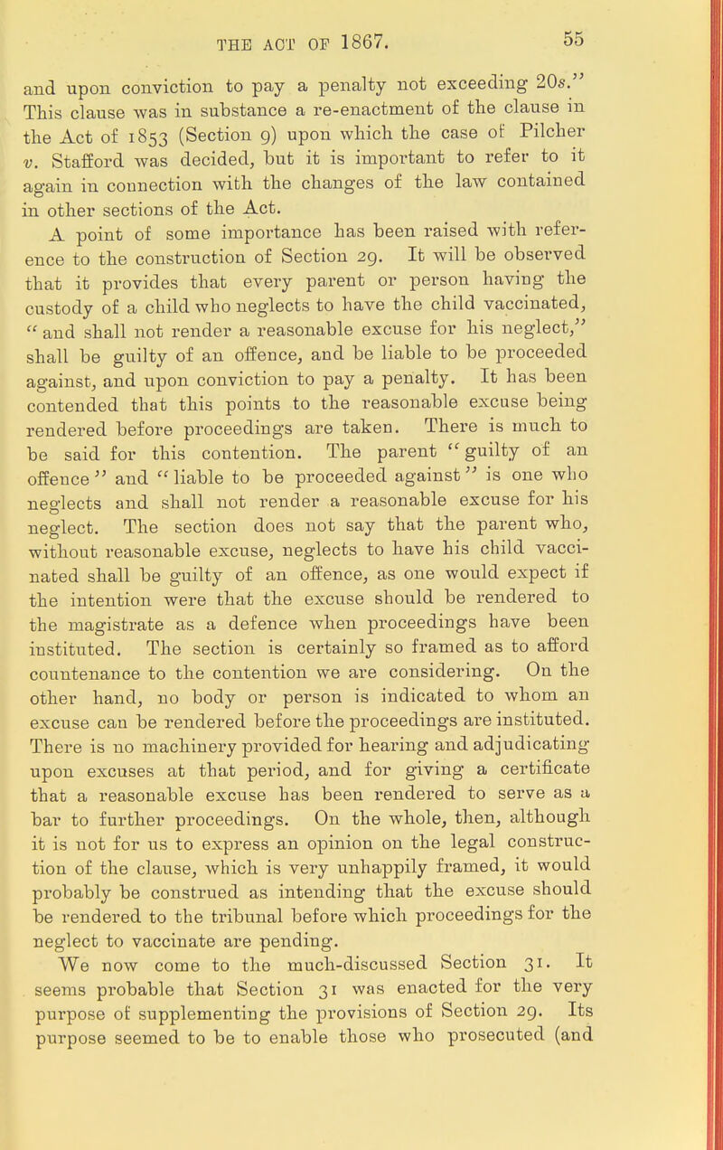 THE ACT OF 1867. and upon conviction to pay a penalty not exceeding 20s. This clause was in substance a re-enactment of the clause in the Act of 1853 (Section 9) upon which the case of Pilcher v. Stafford was decided, but it is important to refer to it again in connection with the changes of the law contained in other sections of the Act. A point of some importance has been raised with refer- ence to the construction of Section 29. It will be observed that it provides that every parent or person having the custody of a child who neglects to have the child vaccinated,  and shall not render a reasonable excuse for his neglect, shall be guilty of an offence, and be liable to be proceeded against, and upon conviction to pay a penalty. It has been contended that this points to the reasonable excuse being rendered before proceedings are taken. There is much to be said for this contention. The parent  guilty of an offence  and  liable to be proceeded against is one who neglects and shall not render a reasonable excuse for his neglect. The section does not say that the parent who, without reasonable excuse, neglects to have his child vacci- nated shall be guilty of an offence, as one would expect if the intention were that the excuse should be rendered to the magistrate as a defence when proceedings have been instituted. The section is certainly so framed as to afford countenance to the contention we are considering. On the other hand, no body or person is indicated to whom an excuse can be rendered before the proceedings are instituted. There is no machinery provided for hearing and adjudicating upon excuses at that period, and for giving a certificate that a reasonable excuse has been rendered to serve as a bar to further proceedings. On the whole, then, although it is not for us to express an opinion on the legal construc- tion of the clause, which is very unhappily framed, it would probably be construed as intending that the excuse should be rendered to the tribunal before which proceedings for the neglect to vaccinate are pending. We now come to the much-discussed Section 31. It seems probable that Section 31 was enacted for the very purpose of supplementing the provisions of Section 29. Its purpose seemed, to be to enable those who prosecuted (and