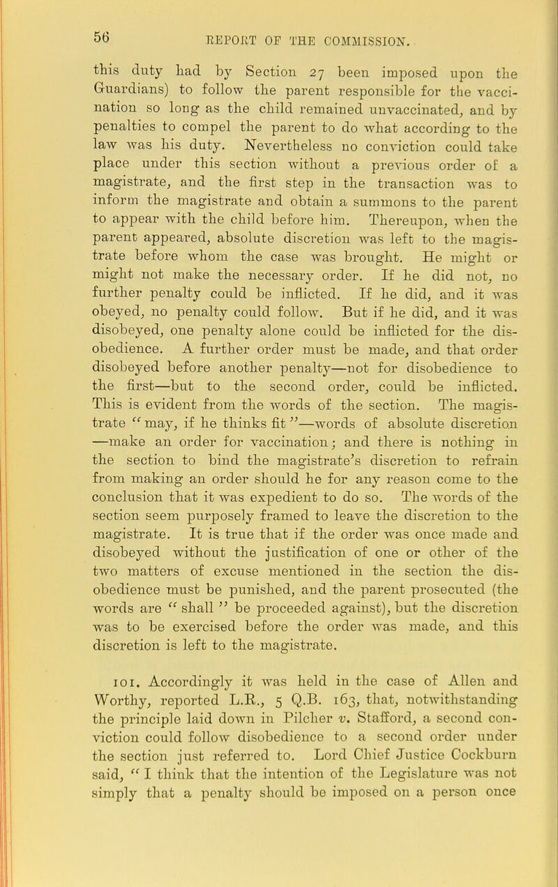 this duty had by Section 27 been imposed upon the Guardians) to follow the parent responsible for the vacci- nation so long as the child remained unvaccinated, and by penalties to compel the parent to do what according to the law was his duty. Nevertheless no conviction could take place under this section without a previous order of a magistrate, and the first step in the transaction was to inform the magistrate and obtain a summons to the parent to appear with the child before him. Thereupon, when the parent appealed, absolute discretion was left to the magis- trate before whom the case was brought. He might or might not make the necessary order. If he did not, no further penalty could be inflicted. If he did, and it was obeyed, no penalty could follow. But if he did, and it was disobeyed, one penalty alone could be inflicted for the dis- obedience. A further order must be made, and that order disobeyed before another penalty—not for disobedience to the first—but to the second order, could be inflicted. This is evident from the words of the section. The magis- trate '' may, if he thinks fit —words of absolute discretion —make an order for vaccination; and there is nothing in the section to bind the magistrate's discretion to refrain from making an order should he for any reason come to the conclusion that it was expedient to do so. The words of the section seem purposely framed to leave the discretion to the magistrate. It is true that if the order was once made and disobeyed without the justification of one or other of the two matters of excuse mentioned in the section the dis- obedience must be punished, and the parent prosecuted (the words are  shall  be proceeded against), but the discretion was to be exercised before the order was made, and this discretion is left to the magistrate. 101. Accordingly it was held in the case of Allen and Worthy, reported L.E., 5 Q.B. 163, that, notwithstanding the principle laid down in Pilcher v. Stafford, a second con- viction could follow disobedience to a second order under the section just referred to. Lord Chief Justice Cockburn said,  I think that the intention of the Legislature was not simply that a penalty should be imposed on a person once