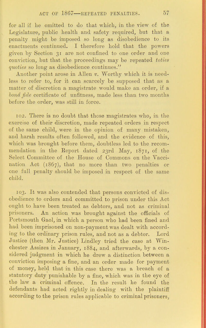 for all if lie omitted to do that which, in the view of the Legislature, public health and safety required, but that a penalty might be imposed so long as disobedience to its enactments continued. I therefore hold that the powers given by Section 31 are not confined to one order and one conviction, but that the proceedings may be repeated toties quoties so long as disobedience continues/5 Another point arose in Allen v. Worthy which it is need- less to refer to, for it can scarcely be supposed that as a matter of discretion a magistrate would make an order, if a bond fide certificate of unfitness, made less than two months before the order, was still in force. 102. There is no doubt that those magistrates who, in the exercise of their discretion, made repeated orders in respect of the same child, were in the opinion of many mistaken, and harsh results often followed, and the evidence of this, which was brought before them, doubtless led to the recom- mendation in the Eeport dated 23rd May, 1871, of the Select Committee of the House of Commons on the Vacci- nation Act (1867), that no more than two penalties or one full penalty should be imposed in respect of the same child. 103. It was also contended that persons convicted of dis- obedience to orders and committed to prison under this Act ought to have been treated as debtors, and not as criminal prisoners. An action was brought against the officials of Portsmouth Gaol, in which a person who had been fined and had been imprisoned on non-payment was dealt with accord- ing to the ordinary prison rules, and not as a debtor. Lord Justice (then Mr. Justice) Lindley tried the case at Win- chester Assizes in January, 1884, and afterwards, by a con- sidered judgment in which he drew a distinction between a conviction imposing a fine, and an order made for payment of money, held that in this case there was a breach of a statutory duty punishable by a fine, which was in the eye of the law a criminal offence. In the result he found the defendants had acted rightly in dealing with the plaintiff according to the prison rules applicable to criminal prisoners,
