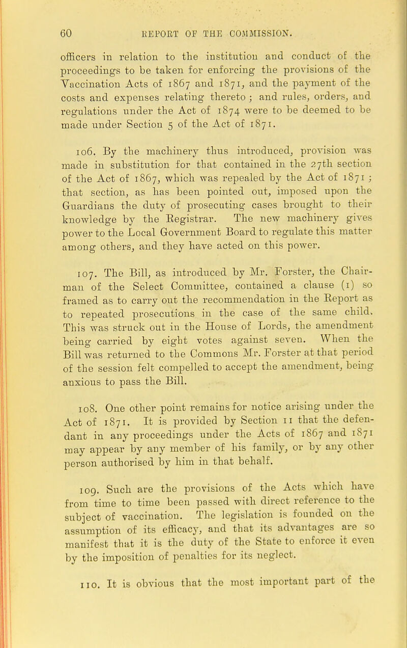 officers in relation to the institution and conduct of the proceedings to be taken for enforcing the provisions of the Vaccination Acts of 1867 and 1871, and the payment of the costs and expenses relating thereto ; and rules, orders, and regulations under the Act of 1874 were to be deemed to be made under Section 5 of the Act of 1871. 106. By the machinery thus introduced, provision was made in substitution for that contained in the 27th section of the Act of 1867, which was repealed by the Act of 1871 ; that section, as has been pointed out, imposed upon the Guardians the duty of prosecuting cases brought to their knowledge by the Registrar. The new machinery gives power to the Local Government Board to regulate this matter among others, and they have acted on this power. 107. The Bill, as introduced by Mr. Forster, the Chair- man of the Select Committee, contained a clause (1) so framed as to carry out the recommendation in the Report as to repeated prosecutions in the case of the same child. This was struck out in the House of Lords, the amendment being carried by eight votes against seven. When the Bill was returned to the Commons Mr. Forster at that period of the session felt compelled to accept the amendment, being anxious to pass the Bill. 108. One other point remains for notice arising under the Act of 1871. It is provided by Section 11 that the defen- dant in any proceedings under the Acts of 1867 and 1871 may appear by any member of his famity, or by any other person authorised by him in that behalf. 109. Such are the provisions of the Acts which have from time to time been passed with direct reference to the subject of vaccination. The legislation is founded on the assumption of its efficacy, and that its advantages are so manifest that it is the duty of the State to enforce it even by the imposition of penalties for its neglect. no. It is obvious that the most important part of the