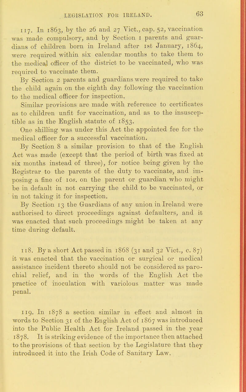 LEGISLATION FOR IRELAND. 117. In 1863, by the 26 and 27 Vict., cap. 52, vaccination was made compulsory, and by Section 1 parents and guar- dians of children born in Ireland after 1st January, 1864, were required within six calendar months to take them to the medical officer of the district to be vaccinated, who was required to vaccinate them. By Section 2 parents and guardians were required to take the child again on the eighth day following the vaccination to the medical officer for inspection. Similar provisions are made with reference to certificates as to children unfit for vaccination, and as to the insuscep- tible as in the English statute of 1853. One shilling was under this Act the appointed fee for the medical officer for a successful vaccination. By Section 8 a similar provision to that of the English Act was made (except that the period of birth was fixed at six months instead of three), for notice being given by the Registrar to the parents of the duty to vaccinate, and im- posing a fine of 10s. on the parent or guardian who might be in default in not carrying the child to be vaccinated, or in not taking it for inspection. By Section 13 the Guardians of any union in Ireland were authorised to direct proceedings against defaulters, and it was enacted that such proceedings might be taken at any time during default. 118. By a short Act passed in 1868 (31 and 32 Vict., c. 87) it was enacted that the vaccination or surgical or medical assistance incident thereto should not be considered as paro- chial relief, and in the words of the English Act the practice of inoculation with variolous matter was made penal. 119. In 1878 a section similar in effect and almost in words to Section 31 of the English Act of 1867 was introduced into the Public Health Act for Ireland passed in the year 1878. It is striking evidence of the importance then attached to the provisions of that section by the Legislature that they introduced it into the Irish Code of Sanitary Law.