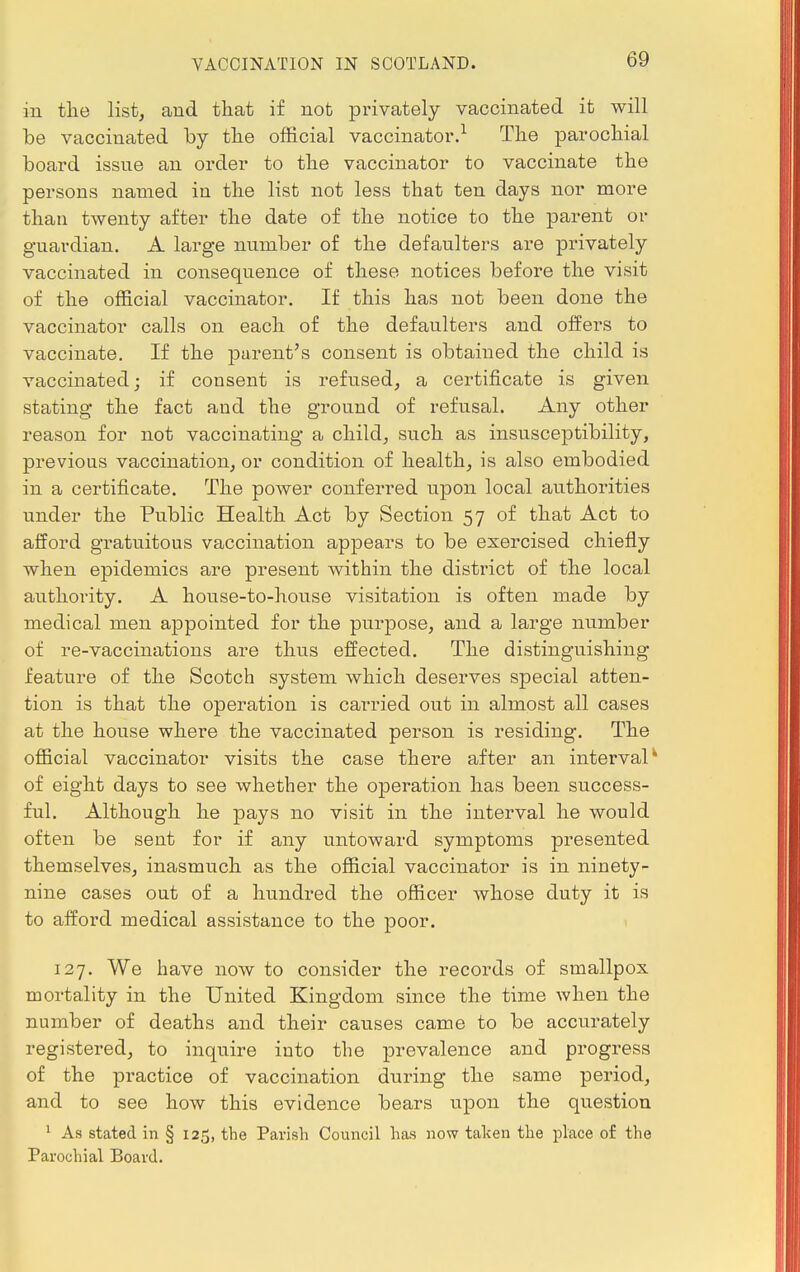 in the list, and that if not privately vaccinated it will be vaccinated by the official vaccinator.1 The parochial board issue an order to the vaccinator to vaccinate the persons named in the list not less that ten days nor more than twenty after the date of the notice to the parent or guardian. A large number of the defaulters are privately vaccinated in consequence of these notices before the visit of the official vaccinator. If this has not been done the vaccinator calls on each of the defaulters and offers to vaccinate. If the parent's consent is obtained the child is vaccinated; if consent is refused, a certificate is given stating the fact aud the ground of refusal. Any other reason for not vaccinating a child, such as insusceptibility, previous vaccination, or condition of health, is also embodied in a certificate. The power conferred upon local authorities under the Public Health Act by Section 57 of that Act to afford gratuitous vaccination appears to be exercised chiefly when epidemics are present within the district of the local authority. A house-to-house visitation is often made by medical men appointed for the purpose, and a large number of re-vaccinations are thus effected. The distinguishing feature of the Scotch system which deserves special atten- tion is that the operation is carried out in almost all cases at the house where the vaccinated person is residing. The official vaccinator visits the case there after an interval* of eight days to see whether the operation has been success- ful. Although he pays no visit in the interval he would often be sent for if any untoward symptoms presented themselves, inasmuch as the official vaccinator is in ninety- nine cases out of a hundred the officer whose duty it is to afford medical assistance to the poor. 127. We have now to consider the records of smallpox mortality in the United Kingdom since the time when the number of deaths and their causes came to be accurately registered, to inquire into the prevalence and progress of the practice of vaccination during the same period, and to see how this evidence bears upon the question 1 As stated in § 125, the Parish Council has now taken the place of the Parochial Board.